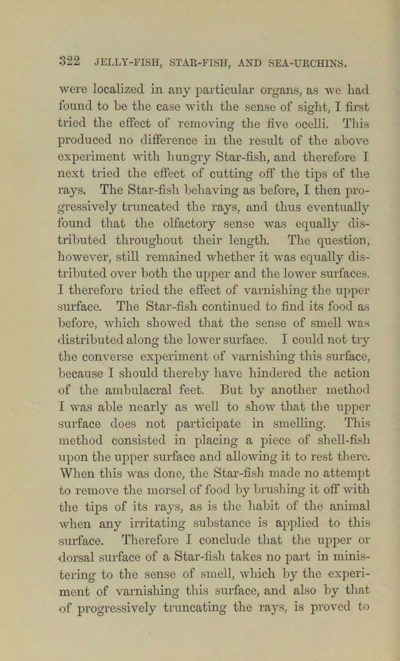 were localized in any particular organs, as we had found to he the case with the sense of sight, I first tried the effect of removing the five ocelli. This produced no difference in the result of the above experiment with hungry Star-fish, and therefore I next tried the effect of cutting oft* the tips of the rays. The Star-fish behaving as before, I then pro- gressively truncated the rays, and thus eventually found that the olfactory sense was equally dis- tributed throughout their length. The question, however, still remained whether it was equally dis- tributed over both the upper and the lower surfaces. I therefore tried the effect of varnishing the upper surface. The Star-fish continued to find its food as before, which showed that the sense of smell was distributed along the lower surface. I could not try the converse experiment of varnishing this surface, because I should thereby have hindered the action of the ambulacral feet. But by another method I was able nearly as well to show that the upper surface does not participate in smelling. This method consisted in placing a piece of shell-fish upon the upper surface and allowing it to rest there. When this was done, the Star-fish made no attempt to remove the morsel of food by brushing it off with the tips of its rays, as is the habit of the animal when any irritating substance is applied to this surface. Therefore I conclude that the upper or dorsal surface of a Star-fish takes no part in minis- tering to the sense of smell, which by the experi- ment of varnishing this surface, and also by that of progressively truncating the rays, is proved to