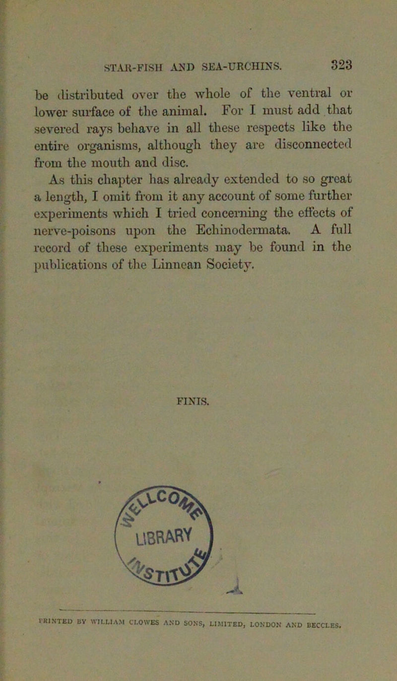 be distributed over the whole of the ventral or lower surface of the animal. For I must add that severed rays behave in all these respects like the entire organisms, although they are disconnected from the mouth and disc. As this chapter has already extended to so great a length, I omit from it any account of some further experiments which I tried concerning the effects of nerve-poisons upon the Echinodermata. A full record of these experiments may be found in the publications of the Linnean Society. I'RINTED BY WILLIAM CLOWES AND SONS, LIMITED, LONDON AND BECCLES. FINIS. -4