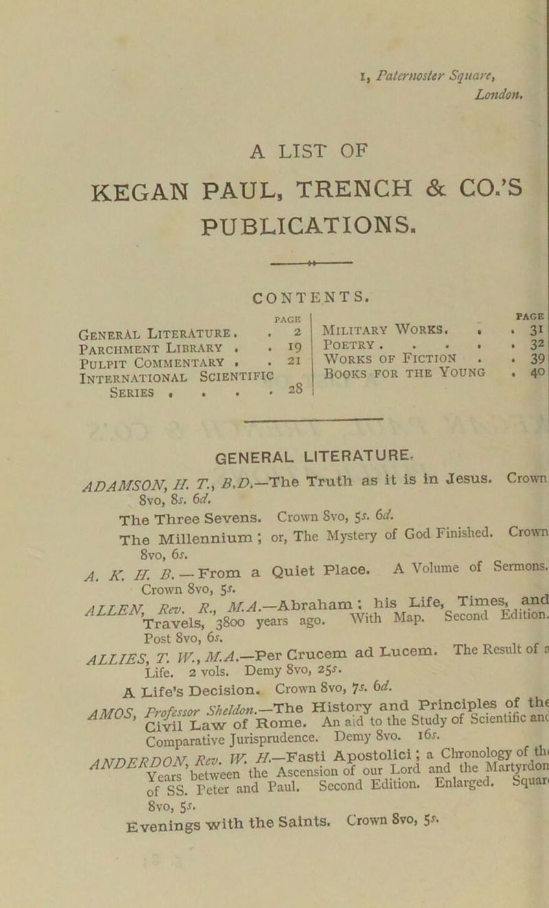 London. A LIST OF KEGAN PAUL, TRENCH & CO.’S PUBLICATIONS. CONTENTS. PAGE General Literature. . 2 Parchment Library . . 19 Pulpit Commentary . .21 International Scientific Series . . . • 28 Military Works. , Poetry .... Works of Fiction Books for the Young PAGE • 31 . 32 . 39 . 40 Crown Quiet Place. A Volume of Sermons. Times, and Second Edition. GENERAL LITERATURE. ADAMSON, II. TB.D.—The Truth as it is in Jesus. 8vo, 8r. 6d. The Three Sevens. Crown Svo, 5r. 6d. The Millennium ; or, The Mystery of God Finished. Crown Svo, 6s. A. A'. II. B. — From Crown 8vo, Sr. ALLAN, Rev. R., Ail ^.-Abraham: his1 Life, Travels, 3800 years ago. With Map. Post 8vo, 6s. ALLIES, T. IV., M.A.—Per Crucem ad Lucem. The Result of s Life. 2 vols. Demy 8vo, 25J. A Life’s Decision. Crown Svo, 7s. 6d. ,Mr)c profCssor Sheldon.— The History and Principles of thr ’ Civil Law of Rome. An aid to the Study of Scientific anc Comparative Jurisprudence. Demy 8vo. i6r. a KTr)P ON Rev. W. H.—Fasti Apostolici; a Chronology of tin ANDERDON R the Ascensionof our Lord and the Martyrdon of SS. Peter and Paul. Second Edition. Enlarged. Squan 8vo, Sr. Evenings with the Saints. Crown 8vo, 5r.