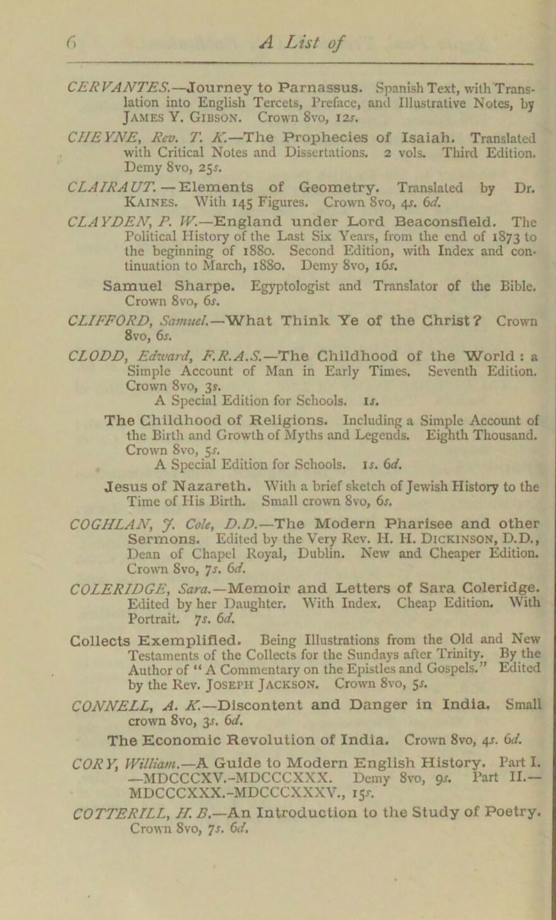 CER VANTES.—Journey to Parnassus. Spanish Text, with Trans- lation into English Tercets, Preface, and Illustrative Notes, by James Y. Gibson. Crown 8vo, 12s. CIIEYNE, Rev. T. K.—The Prophecies of Isaiah. Translated with Critical Notes and Dissertations. 2 vols. Third Edition. Demy 8vo, 25s. CLA IRA UT. —Elements of Geometry. Translated by Dr. Kaines. With 145 Figures. Crown 8vo, 4^. 6d. CLAYDEN, P. IV.—England under Lord Beaconsfleld. The Political History of the Last Six Years, from the end of 1873 to the beginning of 1880. Second Edition, with Index and con- tinuation to March, 1880. Demy 8vo, 16s. Samuel Sharpe. Egyptologist and Translator of the Bible. Crown 8vo, 6s. CLIFFORD, Samuel.—What Think Ye of the Christ? Crown 8vo, 6j. CLODD, Edward, F.R.A.S.—The Childhood of the World : a Simple Account of Man in Early Times. Seventh Edition. Crown 8vo, 3s. A Special Edition for Schools, is. The Childhood of Religions. Including a Simple Account of the Birth and Growth of Myths and Legends. Eighth Thousand. Crown 8vo, 5J. A Special Edition for Schools, is. 6d. Jesus of Nazareth. With a brief sketch of Jewish History to the Time of His Birth. Small crown 8vo, 6s. COGIILAN, J. Cole, D.D.—The Modern Pharisee and other Sermons. Edited by the Very Rev. H. H. Dickinson, D.D., Dean of Chapel Royal, Dublin. New and Cheaper Edition. Crown 8vo, Js. 6d. COLERIDGE, Sara.—Memoir and Letters of Sara Coleridge. Edited by her Daughter. With Index. Cheap Edition. With Portrait. Js. 6d. Collects Exemplified. Being Illustrations from the Old and New Testaments of the Collects for the Sundays after Trinity. By the Author of “ A Commentary on the Epistles and Gospels.” Edited by the Rev. Joseph Jackson. Crown 8vo, 5s. CONNELL, A. K.—Discontent and Danger in India. Small crown 8vo, 3r. 6d. The Economic Revolution of India. Crown 8vo, 4-r. 6d. COR Y, William.—A Guide to Modern English History. Part I. —MDCCCXV.-MDCCCXXX. Demy 8vo, gs. Part II.— MDCCCXXX.-MDCCCXXXV., 151-. COTTERLLL, LI. B.—An Introduction to the Study of Poetry. Crown 8vo, }s. 6d.