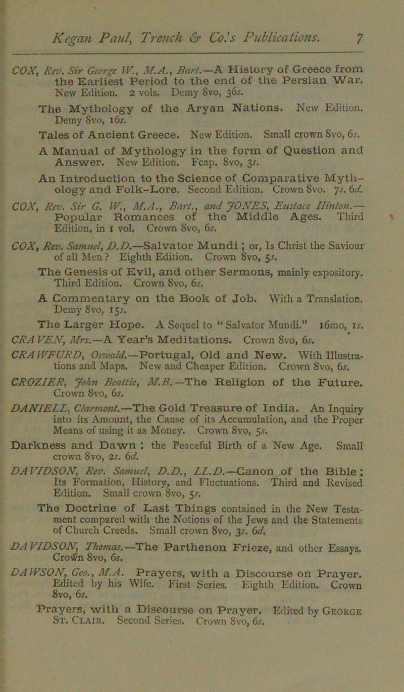 COX, Rev. Sir George TV., M.A., Bart.—A. History of Greece from the Earliest Period to the end of the Persian War, New Edition. 2 vols. Demy Svo, 36*. The Mythology of the Aryan Nations. New Edition. Demy Svo, i6r. Tales of Ancient Greece. New Edition. Small crown Svo, 6s. A Manual of Mythology in the form of Question and Answer. New Edition. Fcap. 8vo, 3-r. An Introduction to the Science of Comparative Myth- ology and Folk-Lore. Second Edition. Crown Svo. Js.6d. COX, Rev. Sir G. IV., M.A., Bart., and JONES, Eustace Hinton.— Popular Romances of the Middle Ages. Third Edition, in 1 vol. Crown 8vo, 6s. COX, Rev. Samuel, D.D.—Salvator Mundi; or, Is Christ the Saviour of all Men ? Eighth Edition. Crown Svo, 5s. The Genesis of Evil, and other Sermons, mainly expositor)’. Third Edition. Crown 8vo, 6s. A Commentary on the Book of Job. With a Translation. Demy 8vo, 151. The Larger Hope. A Sequel to “ Salvator Mundi.” i6mo, ir. CRA VEN, Mrs.—A Year’s Meditations. Crown Svo, 6s. CRAIVFURD, Oswald.—Portugal, Old and New. With Illustra- tions and Maps. New and Cheaper Edition. Crown 8vo, 6r. CROZIER, John Beattie, M.B. —The Religion of the Future. Crown 8v0j 6s. DANIELL, Clarmont.—The Gold Treasure of India. An Inquiry into its Amount, the Cause of its Accumulation, and the Proper Means of using it as Money. Crown Svo, 5*. Darkness and Dawn : the Peaceful Birth of a New Age. Small crown Svo, 2s. 6d. DAVIDSON, Rev. Samuel, D.D., LL.D.—Canon of the Bible; Its Formation, History, and Fluctuations. Third and Revised Edition. Small crown 8vo, Sr. The Doctrine of Last Things contained in the New Testa- ment compared with the Notions of the Jews and the Statements of Church Creeds. Small crown 8vo, 3^. 6d. DA VIDSON, Thomas.—The Parthenon Frieze, and other Essays. Crotfn 8vo, 6s. DAWSON, Geo., M.A. Prayers, with a Discourse on Prayer. Edited by his Wife, First Series. Eighth Edition. Crown 8vo, 6s. Prayers, with a Discourse on Prayer. Edited by George St. Clair. Second Series. Crown Svo, 6s,