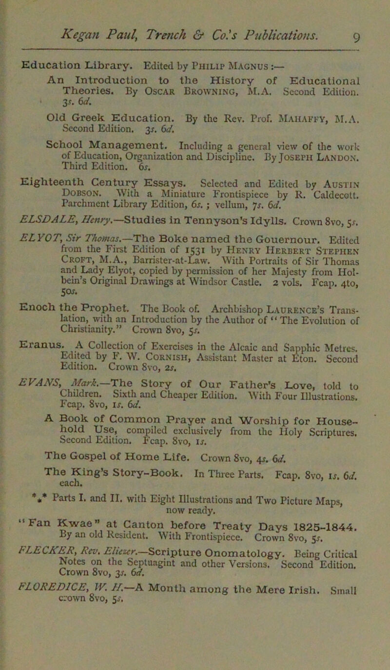 Education Library. Edited by Philip Magnus :— An Introduction to the History of Educational Theories. By Oscar Browning, M.A. Second Edition. 3 s. 6d. Old Greek Education. By the Rev. Prof. Mahaffy, hi.A. Second Edition. 31-. 6d. School Management. Including a general view of the work of Education, Organization and Discipline. By Joseph Landon. Third Edition. 6s. Eighteenth Century Essays. Selected and Edited by Austin Dobson. With a Miniature Frontispiece by R. Caldecott. Parchment Library Edition, 6s. ; vellum, 7s. 6d. ELSDALE, Henry.—Studies in Tennyson’s Idylls. Crown 8vo, 51-. ELYOT, Sir Thomas.—The Boke named the Gouernour. Edited from the First Edition of 1531 by Henry Herbert Stephen Croft, M.A., Barrister-at-Law. With Portraits of Sir Thomas and Lady Elyot, copied by permission of her Majesty from Hol- bein’s Original Drawings at Windsor Castle. 2 vols. Fcap. 4to, Sos. Enoch the Prophet. The Book of. Archbishop Laurence’s Trans- lation, with an Introduction by the Author of “ The Evolution of Christianity.” Crown 8vo, 5s. Eranus. A Collection of Exercises in the Alcaic and Sapphic Metres. Edited by F. W. Cornish, Assistant Master at Eton. Second Edition. Crown 8vo, 2s. EVANS, Mark.—The Story of Our Father’s Love, told to Children. Sixth and Cheaper Edition. With Four Illustrations. Fcap. 8vo, is. 6d. A Book of Common Prayer and Worship for House- hold Use, compiled exclusively from the Holy Scriptures. Second Edition. Fcap. 8vo, is. The Gospel of Home Life. Crown 8vo, 4r. 6d. The King’s Story-Book. In Three Parts. Fcap. 8vo, ij. 6d. each. *** Parts I. and II. w'ith Eight Illustrations and Twro Picture Maps, now ready. “Fan Kwae” at Canton before Treaty Days 1825-1844. By an old Resident. With Frontispiece. Crown 8vo, Sr. FLECHER, Rev. Eliezer.—Scripture Onomatology. Being Critical Notes on the Septuagint and other Versions. Second Edition. Crown 8vo, 3A 6d. FLOREDICE, IV. //.—A Month among the Mere Irish. Small crown 8vo, Sr.