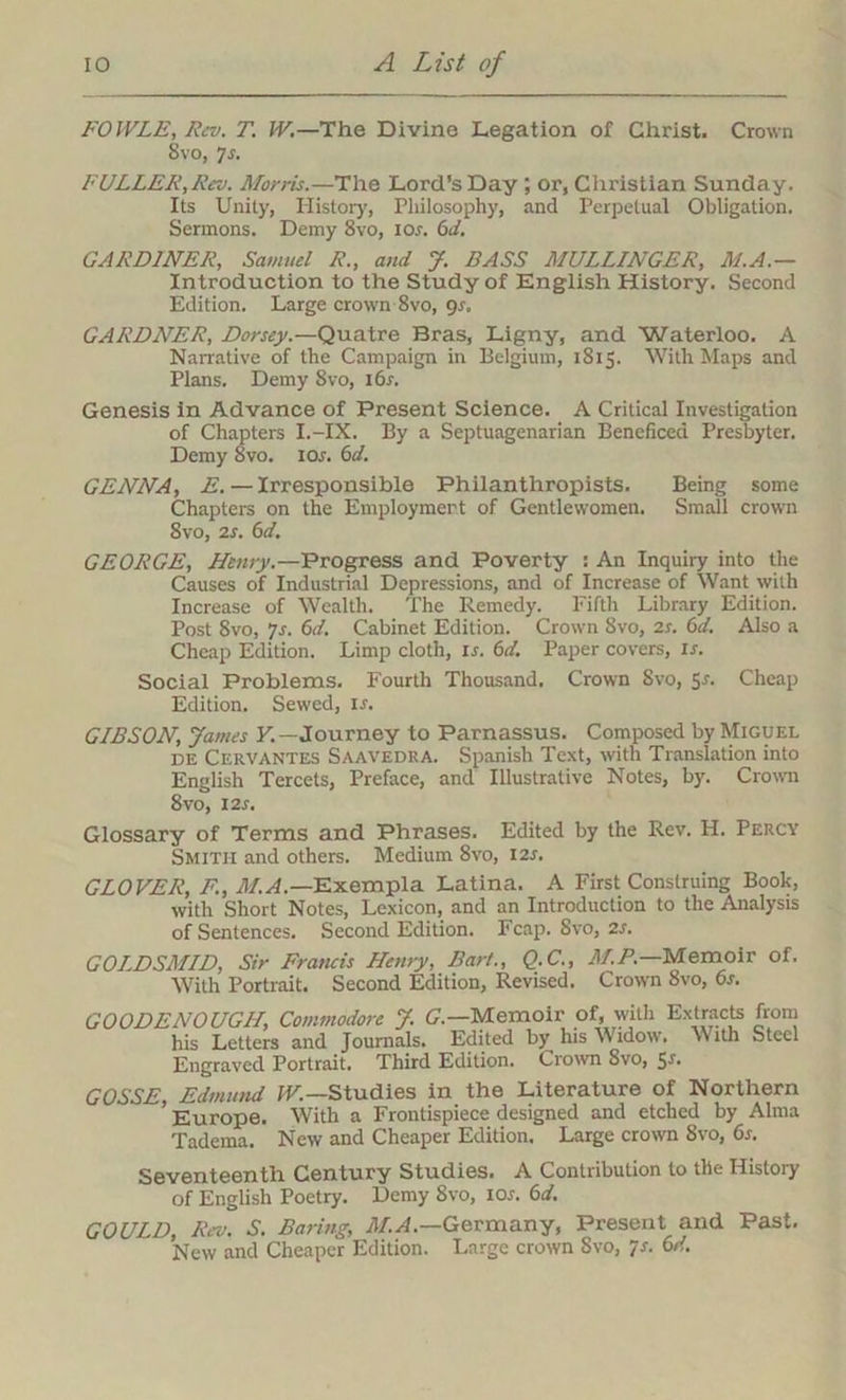 FOWLE, Rev. T. W.—The Divine Legation of Christ. Crown 8vo, 7r. FULLER,Rev. Morris.—The Lord’s Day ; or, Christian Sunday. Its Unity, History, Philosophy, and Perpetual Obligation. Sermons. Demy 8vo, ior. 6d. GARDINER, Samuel R., and J. BASS MULLINGER, M.A.— Introduction to the Study of English History. Second Edition. Large crown 8vo, gs, GARDNER, Dorsey.—Quatre Bras, Ligny, and Waterloo. A Narrative of the Campaign in Belgium, 1815. With Maps and Plans. Demy 8vo, i6r. Genesis in Advance of Present Science. A Critical Investigation of Chapters I.-IX. By a Septuagenarian Beneficea Presbyter. Demy 8vo. ior. 6d. GENNA, E. — Irresponsible Philanthropists. Being some Chapters on the Employment of Gentlewomen. Small crown 8vo, 2s. 6d. GEORGE, Henry.—Progress and Poverty : An Inquiry into the Causes of Industrial Depressions, and of Increase of Want with Increase of Wealth. The Remedy. Fifth Library Edition. Post 8vo, Js. 6d. Cabinet Edition. Crown 8vo, 2s. 6d. Also a Cheap Edition. Limp cloth, ir. 6d. Paper covers, ir. Social Problems. Fourth Thousand. Crown Svo, Sr. Cheap Edition. Sewed, ir. GIBSON, James Y. — Journey to Parnassus. Composed by Miguel de Cervantes Saavedra. Spanish Text, with Translation into English Tercets, Preface, and Illustrative Notes, by. Crown 8vo, 12s. Glossary of Terms and Phrases. Edited by the Rev. H. Percy Smith and others. Medium Svo, I2r. GLOVER, F., M.A.— Exempla Latina. A First Construing Book, with Short Notes, Lexicon, and an Introduction to the Analysis of Sentences. Second Edition. Fcap. Svo, 2s. GOLDSMID, Sir Francis Henry, Bart., Q.C., M.P.—Memoir of. With Portrait. Second Edition, Revised. Crown 8vo, 6s. GOODENOUGH, Commodore J. G.—Memoir of, with Extracts from his Letters and Journals. Edited by his Widow. With Steel Engraved Portrait. Third Edition. Crown Svo, Sr. GOSSE, Edmund W.—Studies in the Literature of Northern 'Europe. With a Frontispiece designed and etched by Alma Tadema. New and Cheaper Edition. Large crown 8vo, 6s. Seventeenth Century Studies. A Contribution to tlie History of English Poetry. Demy Svo, I or. 6 d. GOULD, Rev. S. Baring, M.A.—Germany, Present and Past. New and Cheaper Edition. Large crown Svo, p. 6d.