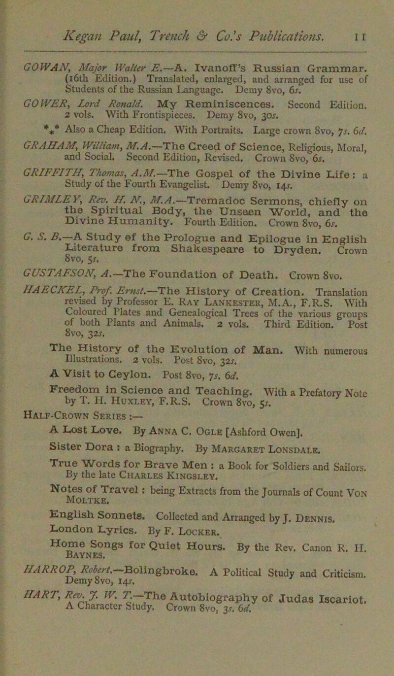 COWAN, Major Walter E.—A. IvanofT’s Russian Grammar. (16th Edition.) Translated, enlarged, and arranged for use of Students of the Russian Language. Demy 8vo, 6s. GO WEE, Lord Ronald. My Reminiscences. Second Edition. 2 vols. With Frontispieces. Demy Svo, 3or. *** Also a Cheap Edition. With Portraits. Large crown 8vo, 7.r. 6d. GRAHAM, William, M.A.—The Creed of Science, Religious, Moral, and Social. Second Edition, Revised. Crown Svo, 6s. GRIFFITH, Thomas, A.M.—The Gospel of the Divine Life: a Study of the Fourth Evangelist. Demy 8vo, 14J. GRIMLEV, Rev. IT. N, M.A.—Tremadoc Sermons, chiefly on the Spiritual Body, the Unseen World, and the Divine Humanity. Fourth Edition. Crown 8vo, 6s. G. S. B,—A Study ot the Prologue and Epilogue in English Literature from Shakespeare to Dryden. Crown Svo, 5r, GUSTAFSON, A.—The Foundation of Death. Crown 8vo. HAECKEL, Prof. Ernst.—The History of Creation. Translation revised by Professor E. Ray Lankester, M.A., F.R.S. With Coloured Plates and Genealogical Trees of the various groups of both Plants and Animals.' 2 vols. Third Edition. Post 8vo, 32^. The History of the Evolution of Man. With numerous Illustrations. 2 vols. Post Svo, 32s. A Visit to Ceylon. Post 8vo, 7*. 6d. Freedom in Science and Teaching. With a Prefatory Note by T. H. Huxley, F.R.S. Crown 8vo, Sr. Half-Crown Series A Lost Love. By Anna C. Ogle [Ashford Owen]. Sister Dora : a Biography. By Margaret Lonsdale. True Words for Brave Men : a Book for Soldiers and Sailors. By the late Charles Kingsley. Notes of Travel : being Extracts from the Journals of Count Von Moltke. English Sonnets. Collected and Arranged by J. Dennis, London Lyrics. By F. Locker. Home Songs for Quiet Hours. By the Rev. Canon R. II. Baynes. HARR OP, Robert. Bolingbroke. A Political Study and Criticism. Demy Svo, 14?. HART, Rev. J. W. T—The Autobiography of Judas Iscariot. A Character Study. Crown Svo, 3*. 6d.