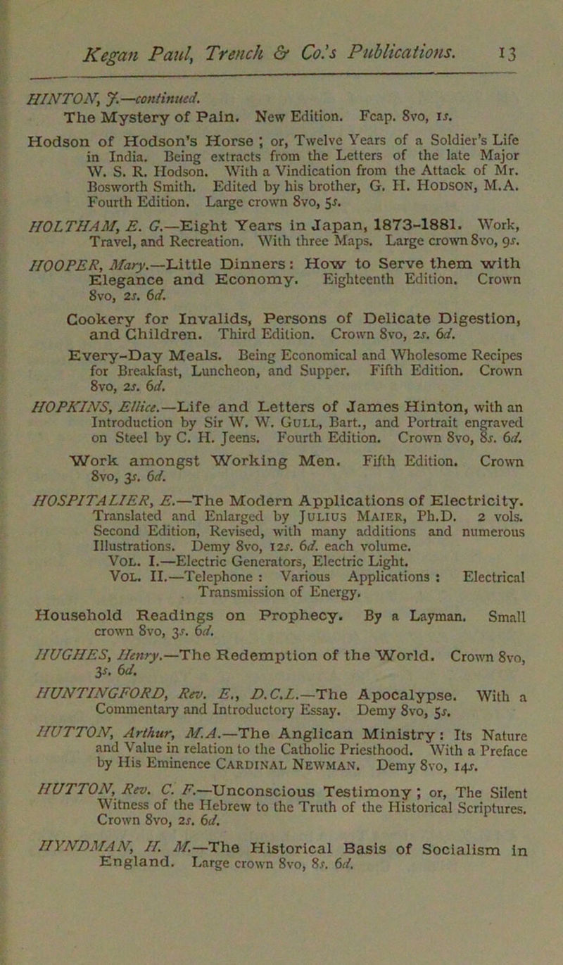 HINTONJ.—continued. The Mystery of Pain. New Edition. Fcap. 8vo, is. Hodson of Hodson’s Horse ; or, Twelve Years of a Soldier’s Life in India. Being extracts from the Letters of the late Major W. S. R. Hodson. With a Vindication from the Attack of Mr. Bosworth Smith. Edited by his brother, G. II. Hodson, M.A. Fourth Edition. Large crown 8vo, 5r. HOLTHAM, E. G.—Eight Years in Japan, 1873-1881. Work, Travel, and Recreation. With three Maps. Large crown 8vo, gs. HOOPER, Mary.—Little Dinners: How to Serve them with Elegance and Economy. Eighteenth Edition. Crown 8vo, 2s. 6d. Cookery for Invalids, Persons of Delicate Digestion, and Children. Third Edition. Crown 8vo, 2s. 6d. Every-Day Meals. Being Economical and Wholesome Recipes for Breakfast, Luncheon, and Supper. Fifth Edition. Crown 8vo, 2s. 6d. HOPKINS, Ellice.—Life and Letters of James Hinton, with an Introduction by Sir W. W. Gull, Bart., and Portrait engraved on Steel by C. H. Jeens. Fourth Edition. Crown 8vo, 8r. 6d. Work amongst Working Men. Fifth Edition. Crown Svo, 3x. 6d. HOSPITALIER, E.—The Modern Applications of Electricity. Translated and Enlarged by Julius Maier, Ph.D. 2 vols. Second Edition, Revised, with many additions and numerous Illustrations. Demy 8vo, 12s. 6d. each volume. Vol. I.—Electric Generators, Electric Light. Vol. II.—Telephone : Various Applications : Electrical Transmission of Energy. Household Readings on Prophecy. By a Layman. Small crown 8vo, 31-. 6d. HUGHES, Henry.—The Redemption of the World. Crown Svo, 3s. 6d. HUNTINGFORD, Rev. E., D.C.L.—The Apocalypse. With a Commentary and Introductory Essay. Demy 8vo, 5s. HUTTON, Arthur, M.A — The Anglican Ministry: Its Nature and Value in relation to the Catholic Priesthood. With a Preface by His Eminence Cardinal Newman. Demy 8vo, 14J. HUTTON, Rev. C. F.—Unconscious Testimony ; or, The Silent Witness of the Hebrew to the Truth of the Historical Scriptures. Crown 8vo, 2s. 6d. HYNDMAN, II. M—The Historical Basis of Socialism in England. Large crown 8vo, 8s. 6d.