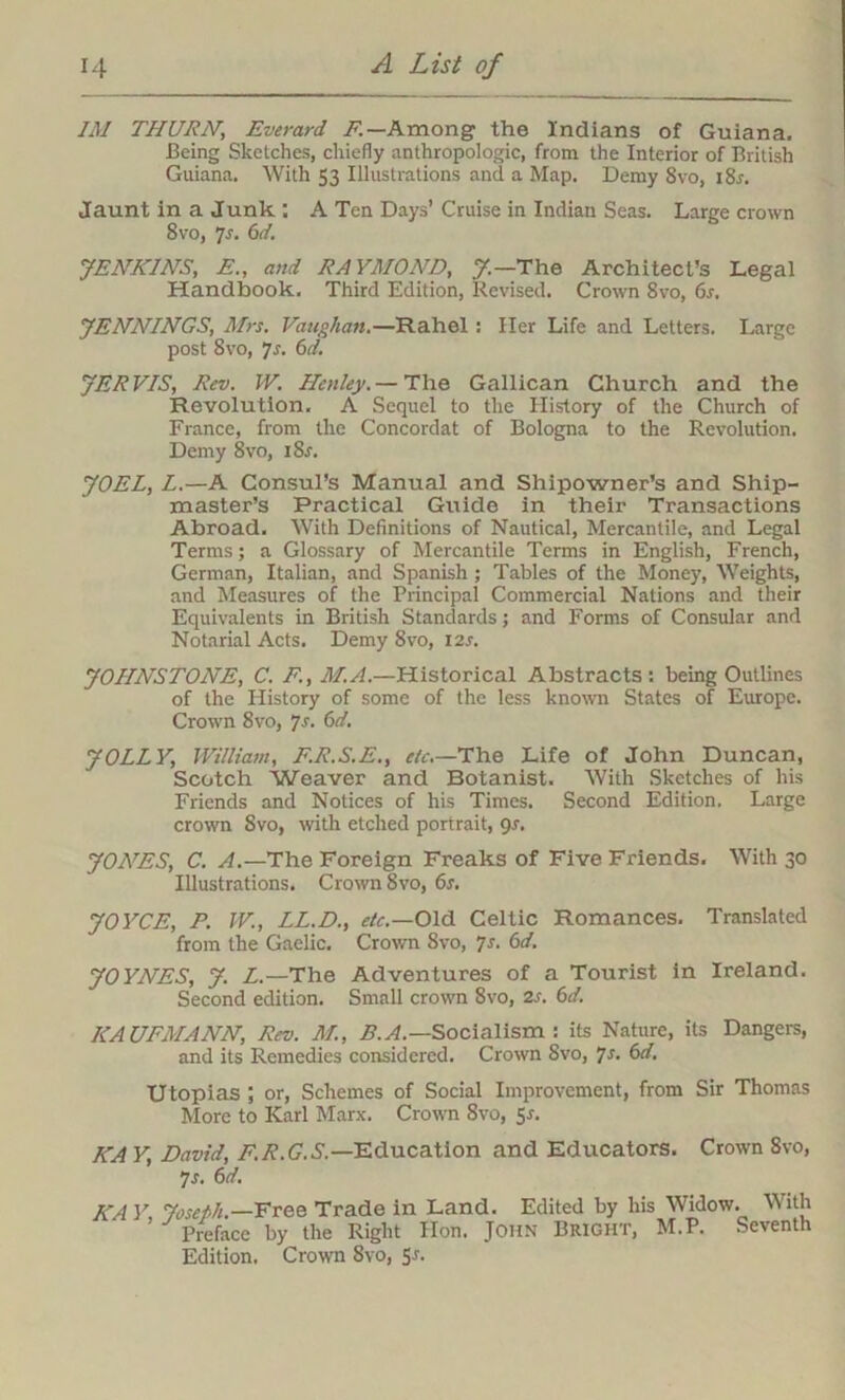 IM THURN, Everard F.— Among the Indians of Guiana. Being Sketches, chiefly anthropologic, from the Interior of British Guiana. With 53 Illustrations and a Map. Demy 8vo, iSr. Jaunt in a Junk ; A Ten Days’ Cruise in Indian Seas. Large crown 8vo, 7-f. 6d. JENKINS, E., and RAYMOND, J—The Architect’s Legal Handbook. Third Edition, Revised. Crown 8vo, 6s. JENNINGS, Mrs. Vaughan.—Rahel: Her Life and Letters. Large post 8vo, 7s. 6d. JERVIS, Rev. IV. Henley. — The Gallican Church and the Revolution. A Sequel to the History of the Church of France, from the Concordat of Bologna to the Revolution. Demy 8vo, 18s. JOEL, L.—A Consul’s Manual and Shipowner's and Ship- master’s Practical Guide in their Transactions Abroad. With Definitions of Nautical, Mercantile, and Legal Terms; a Glossary of Mercantile Terms in English, French, German, Italian, and Spanish ; Tables of the Money, Weights, and Measures of the Principal Commercial Nations and their Equivalents in British Standards; and Forms of Consular and Notarial Acts. Demy 8vo, 12s. JOHNSTONE, C. F., M.A.—Historical Abstracts: being Outlines of the History of some of the less known States of Europe. Crown 8vo, 7s. 6d. JOLLY, William, F.R.S.E., etc.—The Life of John Duncan, Scotch Weaver and Botanist. With Sketches of his Friends and Notices of his Times. Second Edition. Large crown Svo, with etched portrait, 9s. JOAHS, C. A.—The Foreign Freaks of Five Friends. With 30 Illustrations. Crown 8vo, 6s. JOYCE, P. W., LL.D., etc.—Old Celtic Romances. Translated from the Gaelic. Crown Svo, 7s. 6d. JOYNES, J. Z.—The Adventures of a Tourist in Ireland. Second edition. Small crown Svo, 2s. 6d. KAUFMANN, Rev. M., B.A.— Socialism : its Nature, its Dangers, and its Remedies considered. Crown Svo, Js. 6d. Utopias ; or, Schemes of Social Improvement, from Sir Thomas More to Karl Marx. Crown Svo, 5*. KA Y, David, F.R.G..S’.—Education and Educators. Crown 8vo, 7 s. 6d. KA Y, Joseph— Free Trade in Land. Edited by his Widow. With Preface by the Right Hon. John Bright, M.P. Seventh Edition. Crown Svo, Sr.