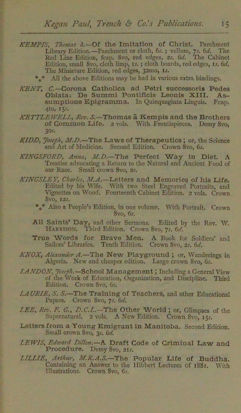 KEMPIS, Thomas A—Of the Imitation of Christ, Parchment Library Edition.—Parchment or cloth, 6s. • vellum, 7s. 6d. The Red Line Edition, fcap. 8vo, red edges, 2s. 6d. The Cabinet Edition, small 8vo, cloth limp, is. ; cloth boards, red edges, ir. 6d. The Miniature Edition, red edges, 32010, Is. *** All the above Editions may be had in various extra bindings. KENT, C.—Corona Catholica ad Petri successoris Pedes Oblata; De Summi Pontificis Leonis XIII. As- sumptions Epigramma. In Quinquaginta Linguis. Fcap. 4to, 1 Sr. KETTLE WELL, Rev. S.—Thomas a Kempis and the Brothers of Common Life. 2 vols. With Frontispieces. Demy 8vo, 30s. KIDD, Joseph, M.D.—The Laws of Therapeutics ; or, the Science and Art of Medicine. Second Edition. Crown 8vo, 6s. KINGSFORD, Anna, M.D.—The Perfect Way in Diet. A Treatise advocating a Return to the Natural and Ancient Food of our Race. Small crown 8vo, zs. KINGSLEY, Charles, M.A.—Letters and Memories of his Life. Edited by his Wife. With two Steel Engraved Portraits, and Vignettes on Wood. Fourteenth Cabinet Edition. 2 vols. Crown 8vo, 12s. %* Also a People’s Edition, in one volume. With Portrait. Crown 8vo, 6s. All Saints’ Day, and other Sermons. Edited by the Rev. W. Harrison. Third Edition. Crown 8vo, 7s. 6d. True Words for Brave Men. A Book for Soldiers’ and Sailors’ Libraries. Tenth Edition. Crown 8vo, zs. 6d. KNOX, Alexander A.—The New Playground ; or, Wanderings in Algeria. New and cheaper edition. Large crown 8vo, 6s. LANDON, Joseph.—School Management; Including a General View of the Work of Education, Organization, and Discipline. Third Edition. Crown 8vo, 6s. LAURIE, S. S.—The Training of Teachers, and other Educational Papers. Crown 8vo, 7s. 6d. LEE, Rev. F. G., D.C.L.—The Other World ; or, Glimpses of the Supernatural. 2 vols. A New Edition. Crown 8vo, 151-. Letters from a Young Emigrant in Manitoba. Second Edition. Small crown 8vo, 3.1. 6d. LEWIS, Edward Dillon.—A Draft Code of Criminal Law and Procedure. Demy 8vo, 21s. LILLIE, Arthur, M.R.A.S.—The Popular Life of Buddha. Containing an Answer to the Hibbert Lectures of 1881. With Illustrations. Crown 8vo, 6s.