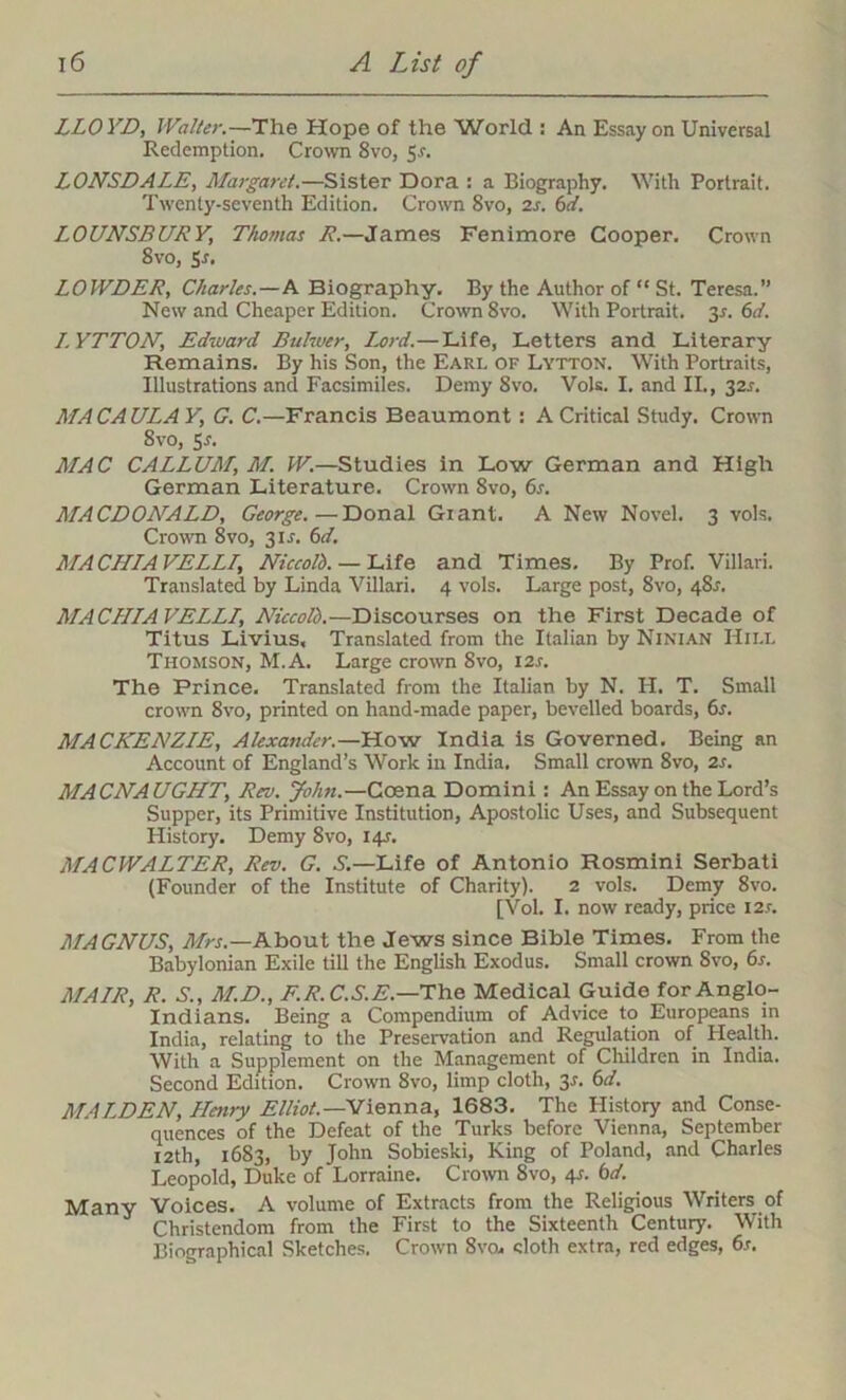 LLOYD, Walter.—The Hope of the World : An Essay on Universal Redemption. Crown 8vo, 5.s'. LONSDALE, Margaret.—Sister Dora : a Biography. With Portrait. Twenty-seventh Edition. Crown Svo, is. 6d. LOUNSBURY, Thomas /’.—James Fenimore Cooper. Crown Svo, Ss. LOWDER, Charles.—A Biography. By the Author of “ St. Teresa.” New and Cheaper Edition. Crown 8vo. With Portrait. 3s. 6d. I.YTTON, Edward Buhver, Lord.—Life, Letters and Literary Remains. By his Son, the Earl of Lytton. With Portraits, Illustrations and Facsimiles. Demy 8vo. Vols. I. and II., 32J. MACAULAY', G. C.—Francis Beaumont : A Critical Study. Crown 8vo, Sr. MAC CALLUM, M. W.—Studies in Low German and High German Literature. Crown 8vo, 6s. MACDONALD, George.—Donal Giant. A New Novel. 3 vols. Crown 8vo, 3U. 6d. MACHIAVELL1, Niccolb. — Life and Times. By Prof. Villari. Translated by Linda Villari. 4 vols. Large post, Svo, 48.1. MACHLAVELLI, Niccolb.—Discourses on the First Decade of Titus Livius, Translated from the Italian by Ninian Hii.l Thomson, M.A. Large crown Svo, 12s. The Prince. Translated from the Italian by N. H. T. Small crown 8vo, printed on hand-made paper, bevelled boards, 6s. MACKENZIE, Alexander.—How India is Governed. Being an Account of England’s Work in India. Small crown 8vo, is. MACNAUGHT, Rev. John.—Ccena Domini : An Essay on the Lord’s Supper, its Primitive Institution, Apostolic Uses, and Subsequent History. Demy Svo, 14J. MAC WALTER, Rev. G. S.—Life of Antonio Rosmini Serbati (Founder of the Institute of Charity). 2 vols. Demy 8vo. [Vol. I. now ready, price 121. MAGNUS, Mrs.—Khcrai the Jews since Bible Times. From the Babylonian Exile till the English Exodus. Small crown Svo, 6s. MAIR, R. S., M.D., F.R.C.S.E.—The Medical Guide for Anglo- Indians. Being a Compendium of Advice to Europeans in India, relating to the Preservation and Regulation of Health. With a Supplement on the Management of Children in India. Second Edition. Crown 8vo, limp cloth, 3s. 6d. MALDEN, Henry Elliot.—Vienna, 1683. The History and Conse- quences of the Defeat of the Turks before Vienna, September 12th, 1683, by John Sobieski, King of Poland, and Charles Leopold, Duke of Lorraine. Crown 8vo, 41. 6d. Many Voices. A volume of Extracts from the Religious Writers of Christendom from the First to the Sixteenth Century. With Biographical Sketches. Crown Svo. cloth extra, red edges, 6s.