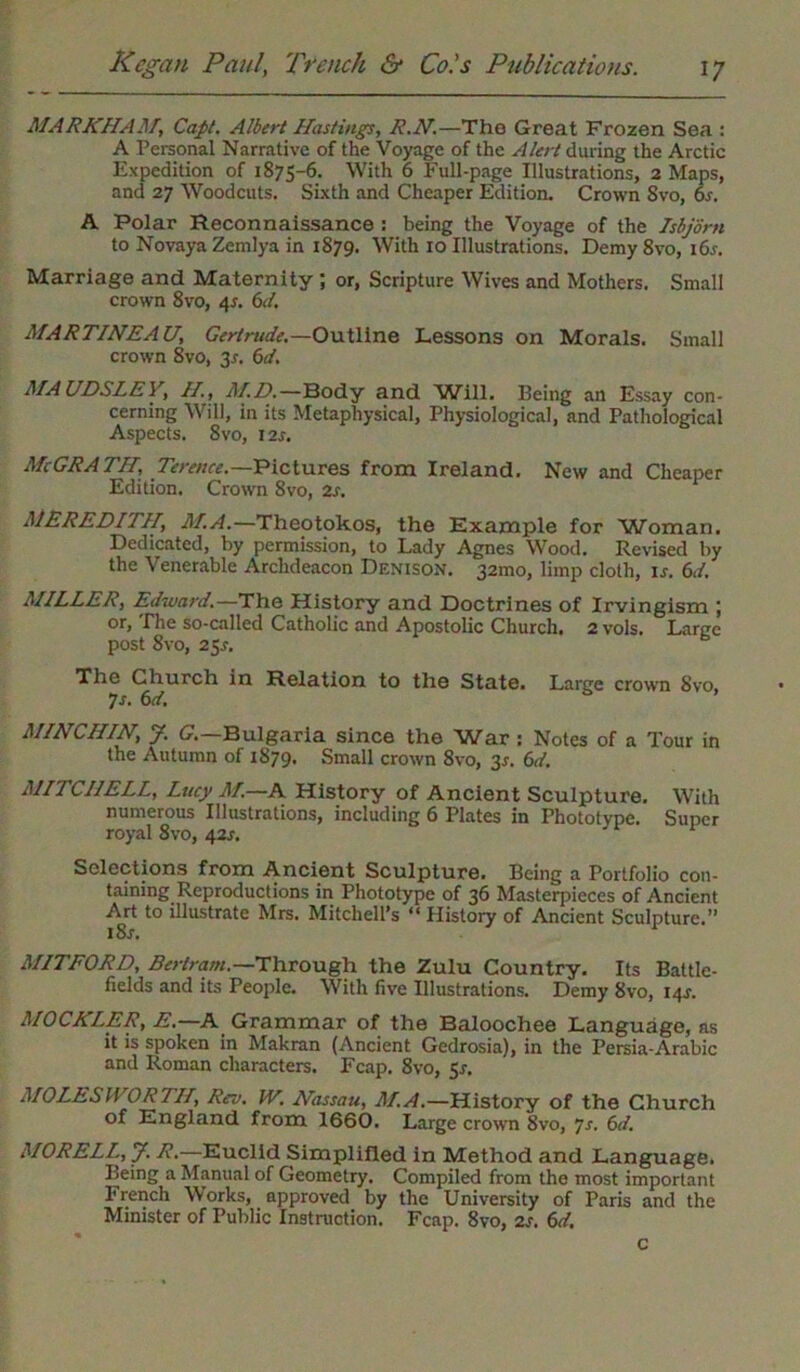 MARKHAM, Caps. Albert Hastings, R.N.—The Great Frozen Sea : A Personal Narrative of the Voyage of the Alert during the Arctic Expedition of 1875-6. With 6 Full-page Illustrations, 2 Maps, and 27 Woodcuts. Sixth and Cheaper Edition. Crown Svo, 6s. A Polar Reconnaissance : being the Voyage of the Isbjorn to Novaya Zemlya in 1879. With 10 Illustrations, Demy 8vo, 16 s. Marriage and Maternity ; or, Scripture Wives and Mothers. Small crown 8vo, 4*. 6d. MARTINEAU, Gertrude.—Outline Lessons on Morals. Small crown 8vo, 3s. 6d. MA UDSLEy, H., AID.—Body and Will. Being an Essay con- cerning Will, in its Metaphysical, Physiological, and Pathological Aspects. Svo, 12s. McGRATII, Terence— Pictures from Ireland. New and Cheaper Edition. Crown Svo, 2s. MEREDITH, M.A.—Theotokos, the Example for Woman. Dedicated, by permission, to Lady Agnes Wood. Revised by the Venerable Archdeacon Denison. 32010, limp cloth, is. 6d. MILLER, Edward.—The History and Doctrines of Irvingism ; or, The so-called Catholic and Apostolic Church. 2 vols. Large post Svo, 25.!-. The Church in Relation to the State. Large crown Svo, 7s. 6d. MINCHIN, J. G.—Bulgaria since the War : Notes of a Tour in the Autumn of 1879. Small crown 8vo, 3*. 6d. MITCHELL, Lucy M.—A History of Ancient Sculpture. With numerous Illustrations, including 6 Plates in Phototype. Super royal 8vo, 42s. Selections from Ancient Sculpture. Being a Portfolio con- taining Reproductions in Phototype of 36 Masterpieces of Ancient Art to illustrate Mrs. Mitchell’s “ History of Ancient Sculpture.” 1 Sr. M1TF0RD, Bertram.—Through the Zulu Country. Its Battle- fields and its People. With five Illustrations. Demy Svo, 14^. AIOCKLER, E.—A Grammar of the Baloochee Language, as it is spoken in Makran (Ancient Gedrosia), in the Persia-Arabic and Roman characters. Fcap. 8vo, 5s. MOLES WORTH, Rev. W. Hassau, M.A.—History of the Church of England from. 1660. Large crown Svo, 7s. 6d. M0RELL,y. R.—Euclid Simplified in Method and Language. Being a Manual of Geometry. Compiled from the most important French Works, approved by the University of Paris and the Minister of Public Instruction. Fcap. Svo, 2s. 6d. c