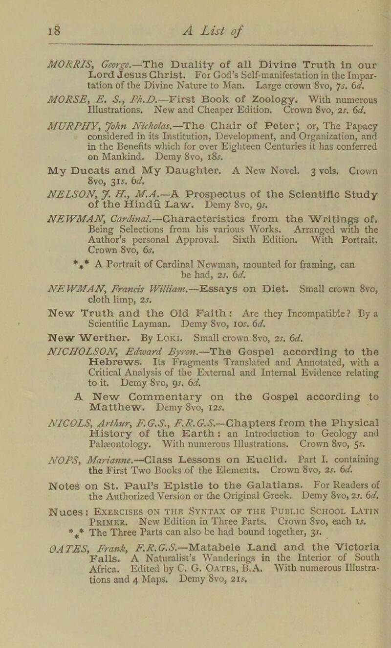 MORRIS, George.—The Duality of all Divine Truth in our Lord Jesus Christ. For God’s Self-manifestation in the Impar- tation of the Divine Nature to Man. Large crown 8vo, 7s. 6d. MORSE, E. S., Ph.D.—First Book of Zoology. With numerous Illustrations. New and Cheaper Edition. Crown 8vo, 2s. 61. MURPHY, John Nicholas.—The Chair of Peter; or, The Papacy considered in its Institution, Development, and Organization, and in the Benefits which for over Eighteen Centuries it has conferred on Mankind. Demy 8vo, i8r. My Ducats and My Daughter. A New Novel. 3 vols. Crown 8vo, 31J. 6d. NELSON, J. H., M.A.—A Prospectus of the Scientific Study of the Hindu Law. Demy 8vo, 9r. NEWMAN, Cardinal.—Characteristics from the Writings of. Being Selections from his various Works. Arranged with the Author’s personal Approval. Sixth Edition. With Portrait. Crown 8vo, 6s. A Portrait of Cardinal Newman, mounted for framing, can be had, 2s. 61. NEWMAN, Francis William.—Essays on Diet. Small crown 8vo, cloth limp, 2s. New Truth and the Old Faith: Are they Incompatible? By a Scientific Layman. Demy 8vo, 10s. 6d. New Werther. By Loki. Small crown 8vo, 2s. 6d. NICHOLSON, Edward Byron.—The Gospel according to the Hebrews. Its Fragments Translated and Annotated, with a Critical Analysis of the External and Internal Evidence relating to it. Demy 8vo, 9s. 6d. A New Commentary on the Gospel according to Matthew. Demy 8vo, 12s. NICOLS, Arthur, F.G.S., F.R.G.S.—Chapters from the Physical History of the Earth : an Introduction to Geology and Palaeontology. With numerous Illustrations. Crown 8vo, 5s. AVPS, Marianne.—Class Lessons on Euclid. Part I. containing the First Two Books of the Elements. Crown 8vo, 2s. 6d. Notes on St. Paul’s Epistle to the Galatians. For Readers of the Authorized Version or the Original Greek. Demy 8vo, 2s. 6d. Nuces: Exercises on the Syntax of the Public School Latin Primer. New Edition in Three Parts. Crown 8vo, each is, %* The Three Parts can also be had bound together, 35. OATES, Frank, F.R.G.S.—Matabele Land and the Victoria Falls. A Naturalist’s Wanderings in the Interior of South Africa. Edited by C. G. Oates, B.A. With numerous Illustra- tions and 4 Maps. Demy 8vo, 21s.