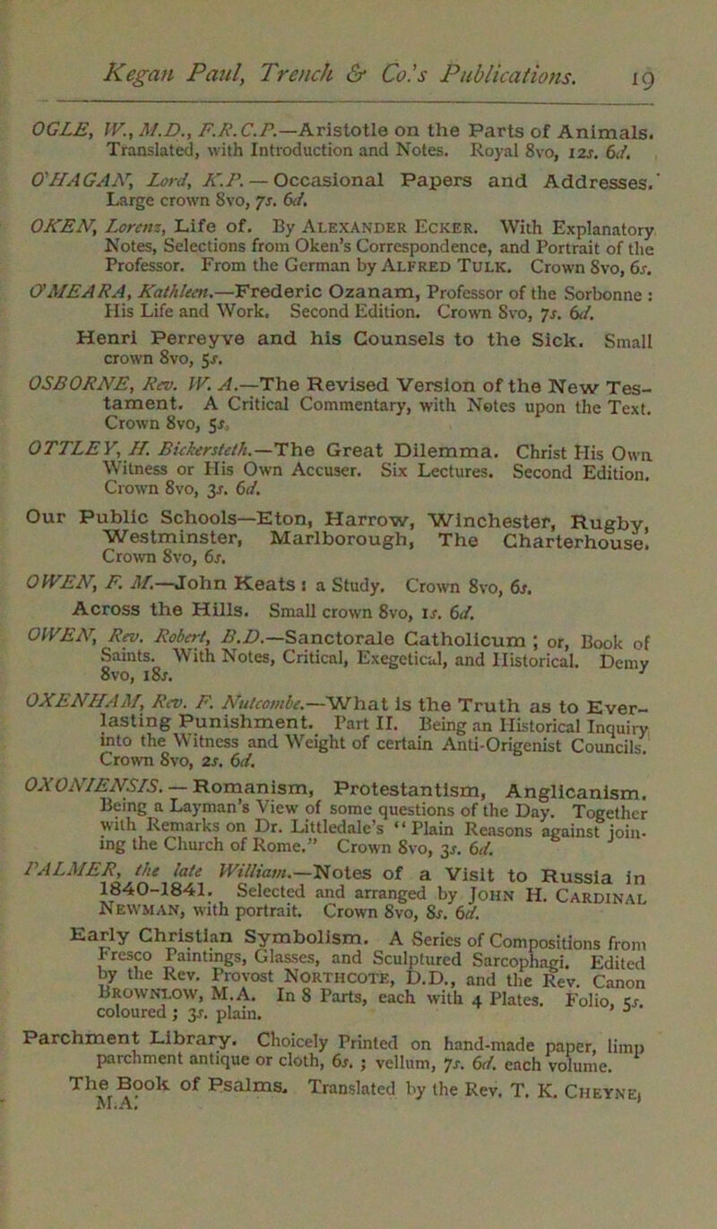 OGLE, IV., M.D., F.R.C.P.—Aristotle on the Parts of Animals. Translated, with Introduction and Notes. Royal 8vo, 12s. 6d. O'HAGAN, Lord, K.P. — Occasional Papers and Addresses.’ Large crown 8vo, Js. 6d. OKEN, Lorenz, Life of. By Alexander Ecker. With Explanatory Notes, Selections from Oken’s Correspondence, and Portrait of the Professor. From the German by Alfred Tulk. Crown Svo, 6s. O'AIEARA, Kathleen.—Frederic Ozanam, Professor of the Sorbonne : His Life and Work. Second Edition. Crown Svo, 7s. 6d. Henri Perreyve and his Counsels to the Sick. Small crown Svo, 5.?. OSBORNE, Rev. W. A.—The Revised Version of the New Tes- tament. A Critical Commentary, with Notes upon the Text. Crown 8vo, 5$, OTTLEY, H. Bickersteth.—The Great Dilemma. Christ His Own Witness or His Own Accuser. Six Lectures. Second Edition. Crown 8vo, 3s. 6d. Our Public Schools—Eton, Harrow, Winchester, Rugby, Westminster, Marlborough, The Charterhouse. Crown 8vo, 6s. OWEN, F. M.—John Keats : a Study. Crown 8vo, 6s. Across the Hills. Small crown 8vo, ir. 6d. OWEN, Rev. Robert, B.D.—Sanctorale Catholicum ; or, Book of Saints. With Notes, Critical, Exegeticul, and Historical. Demy 8vo, i8r. 1 OXENHAAf, Rev. F. Nutcombe.—What is the Truth as to Ever- lasting Punishment. Part II. Being an Historical Inquiry into the Witness and Weight of certain Anti-Origenist Councils. Crown Svo, 2s. 6d. OXONIENS/S. — Romanism, Protestantism, Anglicanism. Being a Layman’s View of some questions of the Day. Together vvilh Remarks on Dr. Littledale’s “Plain Reasons against join- ing the Church of Rome.” Crow Svo, 35. 6d. PALMER, the late William.—Notes of a Visit to Russia in 1840-1841. Selected and arranged by John H. Cardinal Newman, with portrait. Crown Svo, Sr. 6d. Early Christian Symbolism. A Series of Compositions from Fresco Paintings, Glasses, and Sculptured Sarcophagi. Edited by the Rev. Provost Northcote, D.D., and the Rev. Canon Brownlow, M.A. In 8 Parts, each with 4 Plates. Folio, cr. coloured; 3s. plain. Parchment Library. Choicely Printed on hand-made paper, limp parchment antique or cloth, 6s. ; vellum, 7s. 6d. each volume. The Book of Psalms. Translated by the Rev. T. K. Cheyne. M.A. ’