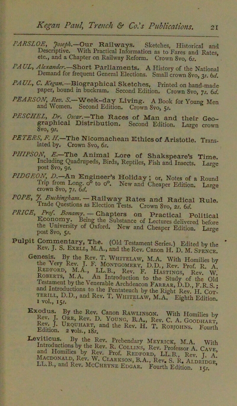 PARSLOE, Joseph.—Our Railways, Sketches, Historical and Descriptive. With Practical Information as to Fares and Rates, etc., and a Chapter on Railway Reform. Crown 8vo, 6s. PAUL, Alexander.— Short Parliaments. A History of the National Demand for frequent General Elections. Small crown 8vo, 3r. bd. PA UL, C. Kegan.—Biographical Sketches, Printed on hand-made paper, bound in buckram. Second Edition. Crown 8vo, 7r. 6d. PEARSON, Rev. S.—Week-day Living. A Book for Young Men and Women. Second Edition. Crown 8vo, §s. PESCHEL, Dr. Oscar.—'The Races of Man and their Geo- graphical Distribution. Second Edition. Large crown 8vo, gs. PETERS, F. IT.—The Nicomachean Ethics of Aristotle. Trans- lated by. Crown 8vo, 6j. PHIPSON, E.—The Animal Lore of Shakspeare’s Time. Including Quadnipeds, Birds, Reptiles, Fish and Insects. Lar^e post 8vo, gs. a PIDGEON, A-An Engineer’s Holiday ; or, Notes of a Round 1 rip from Long, o to o°. New and Cheaper Edition. Large crown 8vo, js. bd. s POPE, J. Buckingham. — Railway Rates and Radical Rule. Trade Questions as Election Tests. Crown 8vo, 2s. bd. PRICE, Prof. Bonamy. — Chapters on Practical Political Economy; Being the Substance of Lectures delivered before the University of Oxford. New and Cheaper Edition. Large post 8vo, 5s. “ Pulpit Commentary, The. (Old Testament Series.) Edited by the Rev. J. S. Exell, M.A., and the Rev. Canon H. D. M. Spence. Genesis. By the Rev. T. Whitelaw, M.A. With Homilies by the Very Rev. J. P. Montgomery, D.D., Rev. Prof. R. A Redford, M.A., LL.B., Rev. F. Hastings, Rev. W. Roberts, M.A. An Introduction to the Study of the Old testament by the \ enerable Archdeacon Farrar, D.D., F.R.S. • and Introductions to the Pentateuch by the Right Rev H Cot! 1 volLL’i5?'D‘’ ^ RCV' T* WlIITELAW> M.A. Eighth Edition. EXR?vUSi nVhl ReVT\ C*non RAWLINSOW. With Homilies by Rev. J. Orr, Rev. D. Young, B.A., Rev. C. A. Goodhar/ Edition. 2E^“8',.d T' RotJ01ins- Fourth Leviticus. By the Rev. Prebendary Meyrick, M.A. With Introductions by the Rev. R. Collins, Rev. Professor A. Cavf. and Homilies by Rev. Prof. Redford, LL.B., Rev T A LiTlTi Cu,™> B'A- S. R. *ti,Lt LL.B., and Rev. McCheyne Edgar. Fourth Edition. 151-.