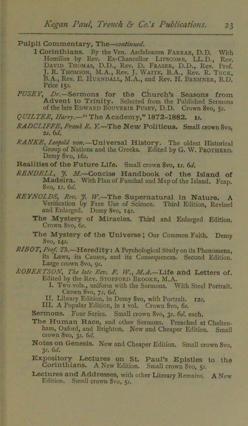 Pulpit Commentary, The—continued. 1 Corinthians. By the Ven. Archdeacon Farrar, D.D. With Homilies by Rev. Ex-Chancellor Lipscomb, LL.D., Rev. David Thomas, D.D., Rev. D. Fraser, D.D., Rev. Prof. J. R. Thomson, M.A., Rev. J. Waite, B.A., Rev. R. Tuck, B.A., Rev. E. Hurndall, M.A., and Rev. Ii. Bremner, B.D. Price 15^. PUSEY, Dr.—Sermons for the Church’s Seasons from Advent to Trinity. Selected from the Published Sermons of the late Edward Bouverie Pusey, D.D. Crown 8vo, 5r. QUILTER, Harry.— The Academy,” 1872-1882. is. RADCLIFFE, Frank R. Y.—The New Pollticus. Small crown 8vo, 2S. 6J. RANKE, Leopold von.—Universal History. The oldest Historical Group of Nations and the Greeks. Edited by G. W. Protiiero. Demy 8vo, 16s. Realities of the Future Life. Small crown 8vo, ir. 6d. RENDELL, J. M.—Concise Handbook of the Island of Madeira. With Plan of Funchal and Map of the Island. Fcap. 8vo, is. 6d. REYNOLDS, Ra>. J. IV.—The Supernatural in Nature. A Verification by Free Use of Science. Third Edition, Revised and Enlarged. Demy 8vo, 14J. The Mystery of Miracles. Third and Enlarged Edition. Crown 8vo, 6s. The Mystery of the Universe; Our Common Faith. Demy 8 vo, 141. RIBOT, Prof. T7i.—Heredity: A Psychological Study on its Phenomena, its Laws, its Causes, and its Consequences. Second Edition. Large crown 8vo, 9s. ROBERTSON, The late Rev. F. IV., M.A.—Life and Letters of. Edited by the Rev. Stopford Brooke, M.A. I. Two vols., uniform with the Sermons. With Steel Portrait. Crown 8vo, js. 6d. II. Library Edition, in Demy 8vo, with Portrait. I2r. III. A Popular Edition, in 1 vol. Crown 8vo, 6s. Sermons. Four Series. Small crown 8vo, 3^. 6d. each. The Human Race, and other Sermons. Preached at Chelten- ham, Oxford, and Brighton. New and Cheaper Edition. Small crown 8vo, 3*. 6d. Notes on Genesis. New and Cheaper Edition. Small crown 8vo, 3-r. 6d. Expository Lectures on St. Paul’s Epistles to the Corinthians. A New Edition. Small crown 8vo, 5s. Lectures and Addresses, with other Literary Remains. A New Edition. Small crown 8vo, 5r.