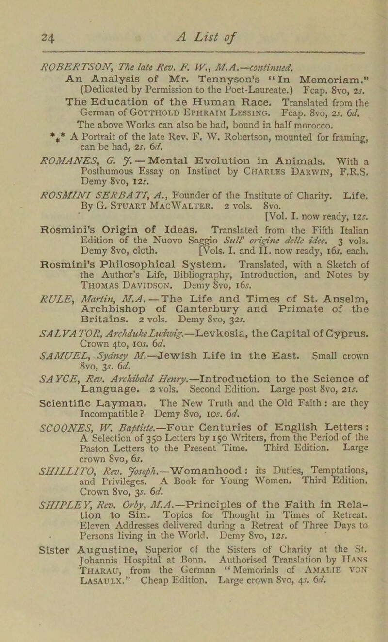 ROBERTSON', The late Rev. F. IK, M.A.—continued. An Analysis of Mr. Tennyson’s “ In Memoriam.” (Dedicated by Permission to the Poet-Laureate.) Fcap. 8vo, 2s. The Education of the Human Race. Translated from the German of Gotthold Ephraim Lessing. Fcap. Svo, 2s. 6d. The above Works can also be had, bound in half morocco. %* A Portrait of the late Rev. F. W. Robertson, mounted for framing, can be had, 2s. 6d. ROMANES, G. J. — Mental Evolution in Animals. With a Posthumous Essay on Instinct by Charles Darwin, F.R.S. Demy 8vo, I2r. ROSM1NI SERBATI, A., Founder of the Institute of Charity. Life. By G. Stuart MacWalter. 2 vols. 8vo. [Vol. I. now ready, I2.r. Rosmini’s Origin of Ideas. Translated from the Fifth Italian Edition of the Nuovo Saggio Sttlf origine delle idee. 3 vols. Demy 8vo, cloth. [Vols. I. and II. now read}', 16s. each. Rosmini’s Philosophical System. Translated, with a Sketch of the Author’s Life, Bibliography, Introduction, and Notes by Thomas Davidson. Demy Svo, 16s. RULE, Martin, M.A. — The Life and Times of St. Anselm, Archbishop of Canterbury and Primate of the Britains. 2 vols. Demy 8vo, 32s. SAL VA TOR, Archduke Ludwig.—Levkosia, the Capital of Cyprus. Crown 4to, ior. 6d. SAMUEL, Sydney M.—Jewish Life in the East. Small crown 8vo, 3r. 6d. SA YCE, Rev. Archibald Hairy.—Introduction to the Science of Language. 2 vols. Second Edition. Large post 8vo, 21s. Scientific Layman. The New Truth and the Old Faith : are they Incompatible ? Demy 8vo, 10s. 6d. SCOONES, IV. Baptiste.—Four Centuries of English Letters : A Selection of 350 Letters by 150 Writers, from the Period of the Paston Letters to the Present Time. Third Edition. Large crown Svo, 6s. SH1LINTO, Rev. Joseph.—Womanhood : its Duties, Temptations, and Privileges. A Book for Young Women. Third Edition. Crown 8vo, 3s. 6d. SIIIPLEY, Rev. Orby, M.A.— Principles of the Faith in Rela- tion to Sin. Topics for Thought in Times of Retreat. Eleven Addresses delivered during a Retreat of Three Days to Persons living in the World. Demy Svo, 12s. Sister Augustine, Superior of the Sisters of Charity at the St. Johannis Hospital at Bonn. Authorised Translation by Hans Tharau, from the German “ Memorials of Amalie von Lasaulx.” Cheap Edition. Large crown Svo, 4.1. 6cl.