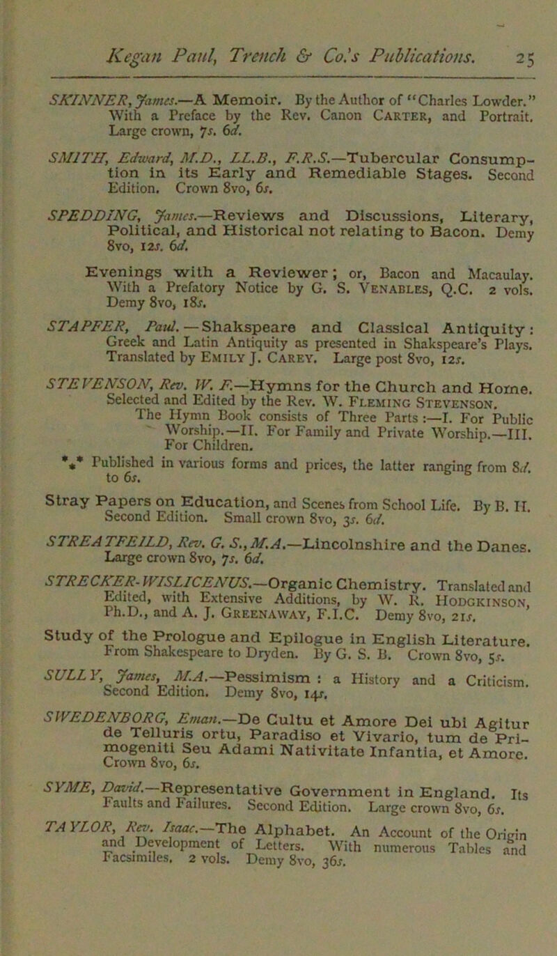 SKINNER, James.—A Memoir. By the Author of “Charles Lowder.” With a Preface by the Rev. Canon Carter, and Portrait, Large crown, 7s. 6a. SMITH, Edward, M.D., LL.B., E.R.S.—Tubercular Consump- tion in its Early and Remediable Stages. Second Edition, Crown 8vo, 6x. SPEEDING, James.—Reviews and Discussions, Literary, Political, and Historical not relating to Bacon. Demy 8vo, 12s. 6d. Evenings with a Reviewer; or, Bacon and Macaulay. With a Prefatory Notice by G. S. Venables, Q.C. 2 vols. Demy 8vo, i8x. STAFFER, Paul. —Shakspeare and Classical Antiquity: Greek and Latin Antiquity as presented in Shakspeare’s Plays. Translated by Emily J. Carey. Large post 8vo, I2x. STE VENSON, Rev. IV. F.—Hymns for the Church and Home. Selected and Edited by the Rev. W. Fleming Stevenson. The Ilymn Book consists of Three Parts :—I. For Public Worship.—II. For Family and Private Worship.—III. For Children. *** Published in various forms and prices, the latter ranging from 8d to 6s. Stray Papers on Education, and Scenes from School Life. By B. II. Second Edition. Small crown 8vo, 3X. 6d. STREATFEILD, Rev. G. S.,M.A.—Lincolnshire and the Danes. Large crown 8vo, js. 6d. STRECKER- IVISLICEA'US.—Organic Chemistry. Translated and Edited, with Extensive Additions, by W. R. Hodgkinson Ph.D., and A. J. Greenaway, F.I.C. Demy 8vo, 2ix. Study of the Prologue and Epilogue in English Literature. From Shakespeare to Dryden. By G. S. B. Crown 8vo, 5x. SULLY, James, M.A.— Pessimism : a History and a Criticism Second Edition. Demy 8vo, 14X. SWEDENBORG, Eman.—T>e Cultu et Amore Dei ubi Agitur de Telluris ortu, Paradiso et Vivario, turn de Pri- mogemti Seu Adami Nativitate Infantia, et Amore. Crown 8vo, 6s. SYME, Daind. Representative Government in England. Its Faults and Failures. Second Edition. Large crown 8vo, 6s. TA 1 LOR, Lev. Isaac. The Alphabet. An Account of the Origin and Development of Letters. With numerous Tables and Facsimdes. 2 vols. Demy 8vo, 360.