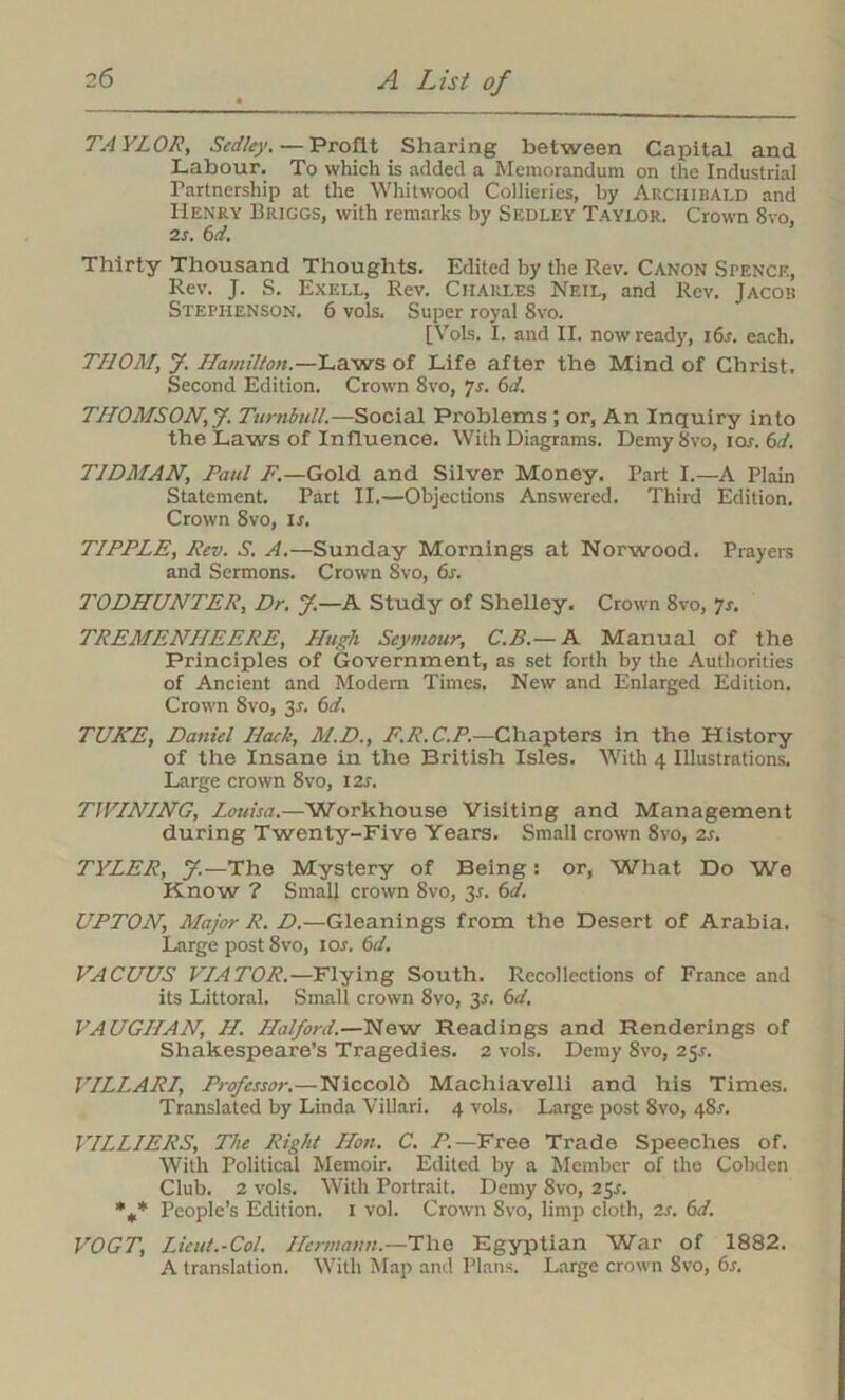 TAYLOR, Sedley. — Profit Sharing between Capital and Labour. To which is added a Memorandum on the Industrial Partnership at the Whitwood Collieries, by Archibald and Henry Briggs, with remarks by Sedley Taylor. Crown Svo. 2s. 6d. Thirty Thousand Thoughts. Edited by the Rev. Canon Spence, Rev. J. S. Exell, Rev. Charles Neil, and Rev. Jacob Stephenson. 6 vols. Super royal Svo. [Vols. I. and II. now ready, i6r. each. THOM, J. Hamilton.—Laws of Life after the Mind of Christ. Second Edition. Crown 8vo, 7s. 6d. THOMSON, J. Turnbull.—Social Problems ; or, An Inquiry into the Laws of Influence. With Diagrams. Demy Svo, ior. 6d. T1DMAN, Paul F.—Gold and Silver Money. Part I.—A Plain Statement. Part II.—Objections Answered. Third Edition. Crown Svo, is. TIPPLE, Rev. S. A.—Sunday Mornings at Norwood. Prayers and Sermons. Crown Svo, 6s. TODHUNTER, Dr. J.—A Study of Shelley. Crown 8vo, 7s. TREMENHEERE, Hugh Seymour, C.B.— A Manual of the Principles of Government, as set forth by the Authorities of Ancient and Modern Times. New and Enlarged Edition. Crown 8vo, 3.L 6d. TUNE, Daniel Hack, M.D., F.R.C.P.—Chapters in the History of the Insane in the British Isles. With 4 Illustrations. Large crown 8vo, 12s. TWINING, Louisa.—Workhouse Visiting and Management during Twenty-Five Years. Small crown 8vo, 2s. TYLER, J.—The Mystery of Being: or, What Do We Know ? Small crown Svo, 3r. 6d. UPTON, Major R. D.—Gleanings from the Desert of Arabia. Large post 8vo, 10s. 6d. VACUUS VIATOR.—Flying South. Recollections of France and its Littoral. Small crown 8vo, 31. 6d. VAUGHAN, H. Halford.—New Readings and Renderings of Shakespeare’s Tragedies. 2 vols. Demy 8vo, 25s. VILLARI, Professor.—Niccold Machiavelli and his Times. Translated by Linda Villari. 4 vols. Large post Svo, 48J. VILLIERS, The Right Hon. C. P.— Free Trade Speeches of. With Political Memoir. Edited by a Member of the Cobden Club. 2 vols. With Portrait. Demy 8vo, 2$s. %* People’s Edition. 1 vol. Crown Svo, limp cloth, 2s. 6d. VOGT, Lieut.-Col. Hermann.—The Egyptian War of 1882. A translation. With Map and Plans. Large crown Svo, 6s.