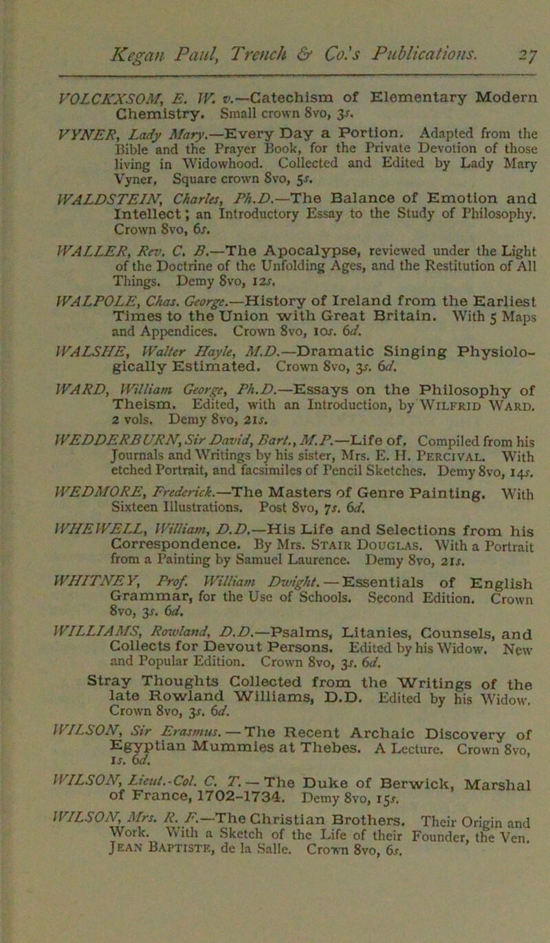 VOLCKXSOM, E. JV. v.—Catechism of Elementary Modern Chemistry. Small crown Svo, 3*. VYNER, Lady Mary.—Every Day a Portion. Adapted from the Bible and the Prayer Book, for the Private Devotion of those living in Widowhood. Collected and Edited by Lady Mary Vyner, Square crown 8vo, 51. WALDSTEIN\ Charlts, Ph.D.—The Balance of Emotion and Intellect; an Introductory Essay to the Study of Philosophy. Crown 8vo, 6s. WALLER, Rev. C. B.—The Apocalypse, reviewed under the Light of the Doctrine of the Unfolding Ages, and the Restitution of All Things. Demy 8vo, 12s. WALPOLE, Chas. George.—History of Ireland from the Earliest Times to the Union with Great Britain. With 5 Maps and Appendices. Crown 8vo, ior. 6d. WALSHE, Walter Hayle, M.D.—Dramatic Singing Physiolo- gically Estimated, Crown Svo, 3-r. 6d. WARD, William George, Ph.D.—Essays on the Philosophy of Theism. Edited, with an Introduction, by Wilfrid Ward. 2 vols. Demy Svo, 21 s. WEDDERBURN, Sir David, Bart., M.P.—Life of. Compiled from his Journals and Writings by his sister, Mrs. E. H. Percival. With etched Portrait, and facsimiles of Pencil Sketches. Demy 8vo, 141. WEDMORE, Frederick.—The Masters of Genre Painting. With Sixteen Illustrations. Post 8vo, Is. 6d. WILE WELL, William, D.D.—His Life and Selections from his Correspondence. By Mrs. Stair Douglas. With a Portrait from a Painting by Samuel Laurence. Demy 8vo, 21 s. WHITNEY, Prof. William Dwight. — Essentials of English Grammar, for the Use of Schools. Second Edition. Crown 8vo, 31. 6d. WILLIAMS, Rowland, D.D.—Psalms, Litanies, Counsels, and Collects for Devout Persons. Edited by his Widow. New and Popular Edition. Crown 8vo, 3s. 6d. Stray Thoughts Collected from the Writings of the late Rowland Williams, D.D. Edited by his Widow. Crown 8vo, 3J. 6d. WILSON, Sir Erasmus. — The Recent Archaic Discovery of Egyptian Mummies at Thebes. A Lecture. Crown 8vo. is. 6d. WILSON, Lieut.-Col. C. T. — The Duke of Berwick of France, 1702-1734. Demy 8vo, 151. , Marshal WILSON, Mrs. R. F.—The Christian Brothers. Their Origin and Woik. With a Sketch of the Life of their Founder, the Ven. Jean Baptiste, de la Salle. Crown 8vo, 6s.