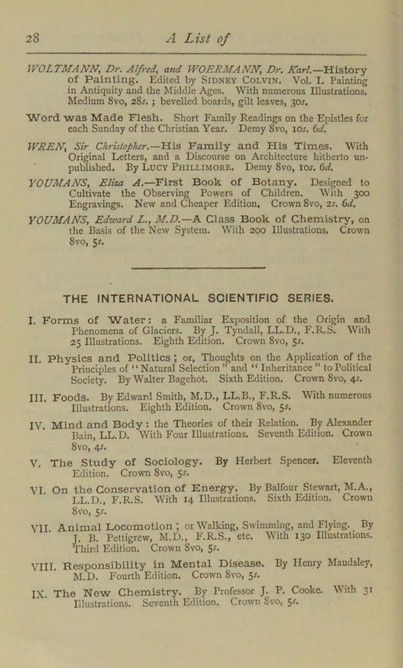 WOLTMANN, Dr. Alfred, and WO ERMA NN, Dr. Karl.—History of Painting. Edited by Sidney Colvin. Vol. I. Painting in Antiquity and the Middle Ages. With numerous Illustrations. Medium 8vo, 28r. ; bevelled boards, gilt leaves, 3or. Word was Made Flesh. Short Family Readings on the Epistles for each Sunday of the Christian Year. Demy 8vo, ior. 6d. WREN, Sir Christopher.—His Family and His Times. With Original Letters, and a Discourse on Architecture hitherto un- published. By Lucy Phillimore. Demy 8vo, ior. 6d. YOUMANS, Eliza A.—First Book of Botany. Designed to Cultivate the Observing Powers of Children. With 300 Engravings. New and Cheaper Edition. Crown 8vo, 2s. 6d, YOUMANS, Edward L., M.D.—K Class Book of Chemistry, on the Basis of the New System. With 200 Illustrations. Crown 8vo, $s. THE INTERNATIONAL SCIENTIFIC SERIES. I. Forms of Water: a Familiar Exposition of the Origin and Phenomena of Glaciers. By J. Tyndall, LL.D., F.R.S. With 25 Illustrations. Eighth Edition. Crown 8vo, 5r. II. Physics and Politics ; or, Thoughts on the Application of the Principles of “Natural Selection” and “ Inheritance” to Political Society. By Walter Bagehot. Sixth Edition. Crown 8vo, 4-r. III. Foods. By Edward Smith, M.D., LL.B., F.R.S. With numerous Illustrations. Eighth Edition. Crown 8vo, 5s. IV. Mind and Body : the Theories of their Relation. By Alexander Bain, LL.D. With Four Illustrations. Seventh Edition. Crown 8vo, 4s. V. The Study of Sociology. By Herbert Spencer. Eleventh Edition. Crown 8vo, Sr. VI. On the Conservation of Energy. By Balfour Stewart, M.A., LL.D., F.R.S. With 14 Illustrations. Sixth Edition. Crown 8vo, Sr. VII Animal Locomotion ; or Walking, Swimming, and Flying. By J. II. Pettigrew, M.D., F.R.S., etc. With 130 Illustrations. Third Edition. Crown 8vo, Sr. VIII. Responsibility in Mental Disease. By Henry Maudsley, M.D. Fourth Edition. Crown 8vo, 5r. IX. The New Chemistry. By Professor J. P. Cooke. With 31 Illustrations. Seventh Edition. Crown 8vo, 5r.