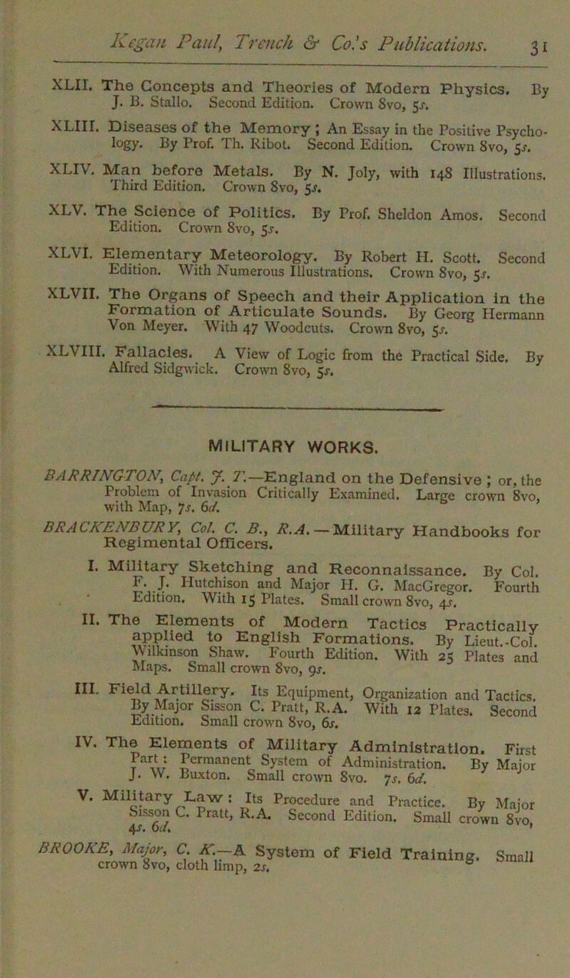 XLII. The Concepts and Theories of Modern Physics. By J. B. Stallo. Second Edition. Crown Svo, 5^. XLIir. Diseases of the Memory ; An Essay in the Positive Psycho- logy. By Prof. Th. Ribot. Second Edition. Crown Svo, 5r. XLIV. Man before Metals. By N. Joly, with 14S Illustrations. Third Edition. Crown Svo, 5-f. XLV. The Science of Politics. By Prof. Sheldon Amos. Second Edition. Crown 8vo, 5*. XLVI. Elementary Meteorology. By Robert H. Scott. Second Edition. With Numerous Illustrations. Croum Svo, 5*. XLVII. The Organs of Speech and their Application in the Formation of Articulate Sounds. By Georg Hermann Von Meyer. With 47 Woodcuts. Crown 8vo, 5s. XLVIII. Fallacies. A View of Logic from the Practical Side. By Alfred Sidgwick. Crown 8vo, 5s. MILITARY WORKS. BARRINGTON\ Capt. J. T.—England on the Defensive ; or, the Problem of Invasion Critically Examined. Large crown 8vo. W'ith Map, 7s. 6d. BRACKENBURY, Col. C. B., R.A. — Military Handbooks for Regimental Officers. I. Military Sketching and Reconnaissance. By Col. F* J- Hutchison and Major PI. G. MacGregor. Fourth Edition. With 15 Plates. Small crown 8vo, 4r. II. The Elements of Modern Tactics Practically applied to English Formations. By Lieut.-Col. Wilkinson Shaw. Fourth Edition. With 25 Plates and Maps. Small crown Svo, gs. III. Field Artillery. Its Equipment, Organization and Tactics. By Major Sisson C. Pratt, R.A. With 12 Plates. Second Edition. Small crown 8vo, 6s. IV. The Elements of Military Administration. First t Permanent System of Administration. By Major J. W, Buxton. Small crown 8vo. 7s. 6d. V. Military Law : Its Procedure and Practice. By Major Sisson C. Iratt, R.A Second Edition. Small crown Svo 4r. 6a. 1 BROOKE, Major, C. K.—A System of Field Training, crown Svo, cloth limp, 2s. Small