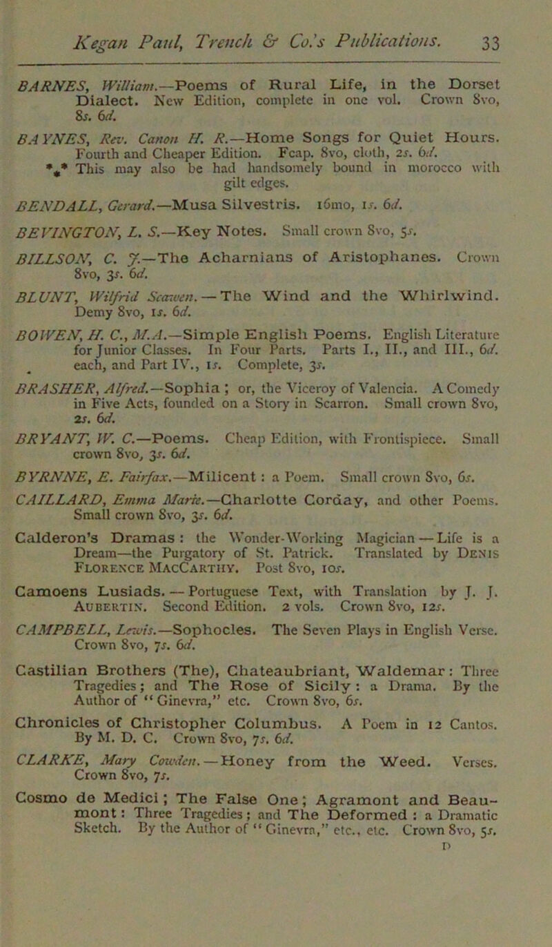 BARNES, William.—Poems of Rural Life, in the Dorset Dialect. New Edition, complete in one vol. Crown Svo, 8 j. 6 d. BAYNES, Rev. Canon II. £-Home Songs for Quiet Hours. Fourth and Cheaper Edition. Fcap. 8vo, cloth, 2s. bet. %* This may also be had handsomely bound in morocco with gilt edges. BENDALL, Gerard.—Musa Silvestris. i6mo, ij. 61/. BEVINGTON, L. S.—Key Notes. Small crown Svo, 5s. BILLSON, C. J.—The Acharnians of Aristophanes. Crown Svo, 3s. 6d. BLUNT, Wilfrid Scar.ven. — The Wind and the Whirlwind. Demy Svo, is. 6d. BOWEN, H. C., M.A.—Simple English Poems. English Literature for Junior Classes. In Four Parts, Parts I., II., and III., 6d. each, and Part IV., is. Complete, 3s. BRASHER, Alfred.—Sophia; or, the Viceroy of Valencia. A Comedy in Five Acts, founded on a Story in Scarron. Small crown Svo, 2s. 6d. BRYANT, W. C.—Poems. Cheap Edition, with Frontispiece. Small crown 8 vo, 3-r. 6d. BYRNNE, E. Fai/fax.—Milicent : a Poem. Small crown Svo, 6s. CAILLARD, Emma Marie.—Charlotte Corday, and other Poems. Small crown Svo, y. 6d. Calderon’s Dramas: the Wonder-Working Magician—Life is a Dream—the Purgatory of St. Patrick. Translated by Denis Florence MacCarthy. Post Svo, ior. Camoens Lusiads.—Portuguese Text, with Translation by T. J. Aubertin. Second Edition. 2 vols. Crown Svo, 12s. CAMPBELL., Lewis.—Sophocles. The Seven Plays in English Verse. Crown 8vo, is. 6d. Castilian Brothers (The), Chateaubriant, Waldemar: Three Tragedies; and The Rose of Sicily : a Drama. By the Author of “ Ginevra,” etc. Crown Svo, 6s. Chronicles of Christopher Columbus. A Poem in 12 Cantos. By M. D. C. Crown Svo, Is. 6d. CLARKE, Mary Corwden.—Honey from the Weed. Verses. Crown 8vo, is. Cosmo de Medici; The False One; Agramont and Beau- mont: Three Tragedies; and The Deformed : a Dramatic Sketch. By the Author of “ Ginevra,” etc., etc. Crown Svo, 5*. o