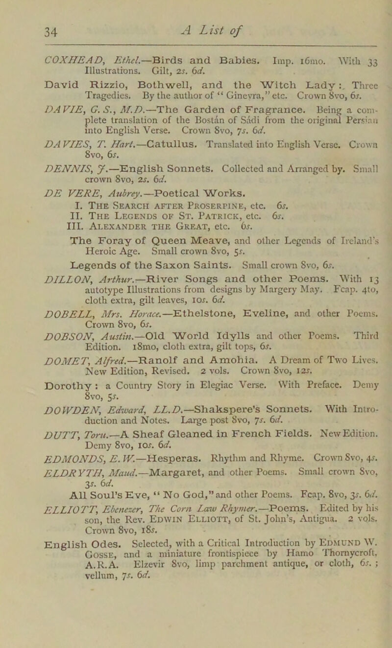 COXIIEAD, Ethel.—Birds and Babies. Imp. i6mo. With 33 Illustrations. Gilt, 2s. 6ct. David Rizzio, Bothwell, and the Witch Lady: Three Tragedies. By the author of “ Ginevra,” etc. Crown 8vo, 6s. DAVIE, G.S., M.D.—The Garden of Fragrance. Being a com- plete translation of the Bostan of Sadi from the original Persian into English Verse. Crown 8vo, js. 6d. DA VIES, T. Hart.—Catullus. Translated into English Verse. Crown 8vo, 6s. DENNIS, y.—English Sonnets. Collected and Arranged by. Small crown 8vo, 2s. 6d. DE VERE, Aubrey.—Poetical Works. I. The Search after Proserpine, etc. 6s. II. The Legends of St. Patrick, etc. 6s. III. Alexander the Great, etc. 6s. The Foray of Queen Meave, and other Legends of Ireland’s Heroic Age. Small crown 8vo, Sr. Legends of the Saxon Saints. Small crown Svo, 6s. DILLON, Arthur.—River Songs and other Poems. With 13 autotype Illustrations from designs by Margery May. Fcap. 4to, cloth extra, gilt leaves, ior. 6d. DOBELL, Mrs. Horace.—Ethelstone, Eveline, and other Poems. Crown 8vo, 6s. DOBSON, Austin.—Old World Idylls and other Poems. Third Edition. i8mo, cloth extra, gilt tops, 6s. DOMET, Alfred.—Ranolf and Amohia. A Dream of Two Lives. New Edition, Revised. 2 vols. Crown 8vo, 12s. Dorothy : a Country Story in Elegiac Verse. With Preface. Demy 8vo, Sr. DOWDEN, Ediuard, LL.D.—Shakspere’s Sonnets. With Intro- duction and Notes. Large post Svo, 7s. 6d. DUTT, Tom.—A Sheaf Gleaned in French Fields. New Edition. Demy 8vo, ior. 6d. EDMONDS, E. IV.—Hesperas. Rhythm and Rhyme. Crown Svo, 4r. ELDRYTH, Maud.—Margaret, and other Poems. Small crown Svo, 3r. 6 d. All Soul’s Eve, “ No God,” and other Poems. Fcap. 8vo, 3r. 6d. ELLIOTT, Ebcnezer, The Corn Law Rhymer.—Poems. Edited by his son, the Rev. Edwin Elliott, of St. John’s, Antigua. 2 vols. Crown 8vo, i8r. English Odes. Selected, with a Critical Introduction by Edmund W. Gosse, and a miniature frontispiece by Hamo Thornycroft, A.R.A. Elzevir Svo, limp parchment antique, or cloth, 6s. ; vellum, 7r. 6d.