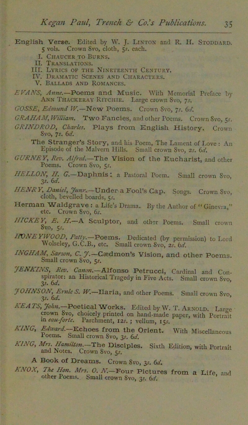 English Verse. Edited by W. J. Linton and R. H. Stoddard. 5 vols. Crown Svo, cloth, 5*. each. I. Chaucer to Burns. II. Translations. III. Lyrics of the Nineteenth Century. IV. Dramatic Scenes and Characters. V. Ballads and Romances. EVANS, Anne.—Poems and Music. With Memorial Preface by Ann Thackeray Ritchie. Large crown Svo, 7s. GOSSE, Edmund IV.—New Poems. Crown Svo, 7s. (>d. GRAHAM, William. Two Fancies, and other Poems. Crown Svo, 55-. GRINDROD, Charles. Plays from English History. Crown 8vo, 7s. 6d. The Stranger’s Story, and his Poem, The Lament of Love : An Episode of the Malvern Hills. Small crown 8vo, 2s. 6d. GURATEY, Rev. Alfred.—The Vision of the Eucharist, and other Poems. Crown Svo, 5*. HELLON, H. G.—Daphnis: a Pastoral Poem. Small crown Svo, 3*. 6d. IIENR V, Daniel, Junr.— Under a Fool’s Cap. Songs. Crown Svo, cloth, bevelled boards, 5s. Herman Waldgrave : a Life’s Drama. By the Author of “ Ginevra,” etc. Crown 8vo, 6s. HICKEY, E. H.—A Sculptor, and other Poems. Small crown 8vo, 5s. IPONEYWOOD, Rally.—Poems. Dedicated (by permission) to Lord Wolseley, G.C.B., etc. Small crown 8vo, 2s. bd. INGHAM, Sarson, C. J.— Caedmon’s Vision, and other Poems. Small crown Svo, 5r. JENKINS, Rev. Canon.—Alfonso Petrucci, Cardinal and Con- spirator: an Historical 1 ragedy in Five Acts. Small crown Svo, 3s. 6d. JOHNSON, Ernie S. W. Ilaria, and other Poems. Small crown Svo, 3s- M. KEA TS, John.— Poetical Works. Edited by W. T. Arnold. Large crown Svo, choicely printed on hand-made paper, with Portrait m eau-forte. Parchment, 12s. ; vellum, 151-. KING, Edward.—Echoes from the Orient. With Miscellaneous 1 oems. Small crown 8vo, 3*. 6d. KING, Mrs Hamilton — The Disciples. Sixth Edition, with Portrait and Notes. Crown Svo, $s. A Book of Dreams. Crown 8vo, 3*. 6d. KNOX, The Hon. Mrs. O. N.—Four Pictures from a Life, and other Poems. Small crown 8vo, 3^. 6d.