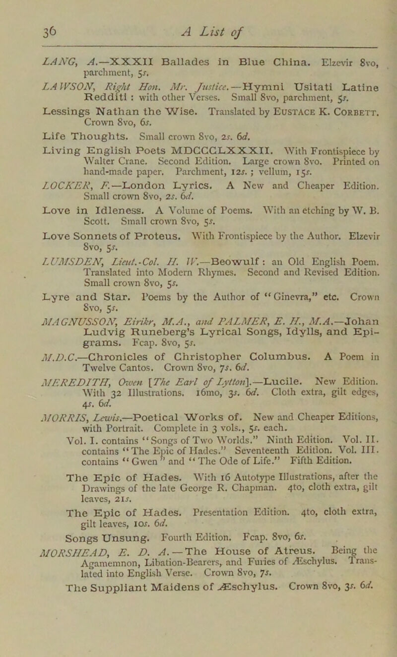 LANG, A.—XXXII Ballades in Blue China. Elzevir Svo, parchment, 5-r. LAWSON, Right Hon. Mr. Justice. — Hymni Usitati Latine Redditi : with other Verses. Small 8vo, parchment, Jr. Lessings Nathan the Wise. Translated by Eustace K. Corbett. Crown 8vo, 6s. Life Thoughts. Small crown Svo, 2s. 6d. Living English Poets MDGCGLXXXII. With Frontispiece by Walter Crane. Second Edition. Large crown Svo. Printed on hand-made paper. Parchment, I2r. ; vellum, 15.?. LOCKER, F.—London Lyrics. A New and Cheaper Edition. Small crown 8vo, 2s. 6d. Love in Idleness. A Volume of Poems. With an etching by W. B. Scott. Small crown 8vo, 55. Love Sonnets of Proteus. With Frontispiece by the Author. Elzevir Svo, Sr. LUMSDEN, Lieut.-Col. II. IF.—Beowulf: an Old English Poem. Translated into Modern Rhymes. Second and Revised Edition. Small crown 8vo, 5r. Lyre and Star. Poems by the Author of “Ginevra,” etc. Crown Svo, 5r. MAGNUSSON, Eirikr, M.A., and PALMER, E. II., M.A.—Johan Ludvig Runeberg’s Lyrical Songs, Idylls, and Epi- grams. Fcap. Svo, Sr. M.D.C.—Chronicles of Christopher Columbus. A Poem in Twelve Cantos. Crown Svo, 7r. 6d. MEREDITH, Owen [The Earl of Lyttoii).—Lucile. New Edition. With 32 Illustrations. l6mo, 3r. 6d. Cloth extra, gilt edges, 4r. 6 d. MORRIS, Lewis.—Poetical Works of. New and Cheaper Editions, with Portrait. Complete in 3 vols., 5r. each. Vol. I. contains “Songs of Two Worlds.” Ninth Edition. Vol. II. contains “ The Epic of Hades.” Seventeenth Edition. Vol. III. contains “ Gwen ” and “ The Ode of Life.” Fifth Edition. The Epic of Hades. With 16 Autotype Illustrations, after the Drawings of the late George R. Chapman. 4to, cloth extra, gilt leaves, 2ir. The Epic of Hades. Presentation Edition. 4to, cloth extra, gilt leaves, xor. 6d. Songs Unsung. Fourth Edition. Fcap. 8vo, 6r. MORSIIEAD, E. D. A. —The House of Atreus. Being the Agamemnon, Libation-Bearers, and Furies of /Eschylus. Trans- lated into English Verse. Crown Svo, 7s. The Suppliant Maidens of ^Eschylus. Crown 8vo, 3j. 6d.