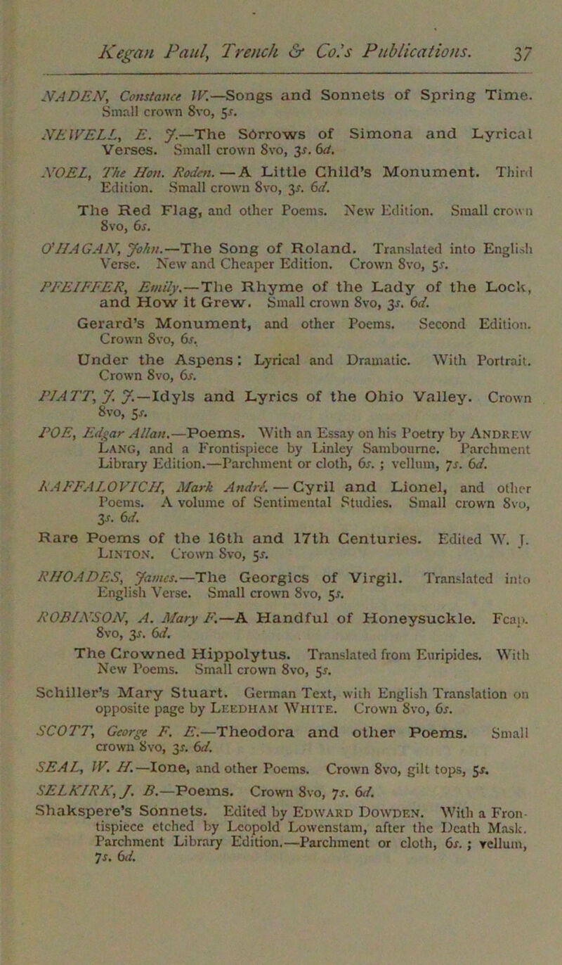 NADEN, Constance IE.—Songs and Sonnets of Spring Time. Small crown 8vo, 5r. NEWELL, E. J.—The Sorrows of Simona and Lyrical Verses. Small crown 8vo, 3s. 6d. NOEL, The Hon. Roden.—A Little Child’s Monument. Third Edition. Small crown Svo, y. 6d. The Red Flag, and other Poems. New Edition. Small crown Svo, 6s. O' HAGAN, John.—The Song of Roland. Translated into English Verse. New and Cheaper Edition. Crown Svo, 51. PFEIFFER, Emily.—The Rhyme of the Lady of the Lock, and How it Grew. Small crown 8vo, 35. 6d. Gerard’s Monument, and other Poems. Second Edition. Crown Svo, 6s. Under the Aspens; Lyrical and Dramatic. With Portrait. Crown Svo, 6s. PIATT, J. J.—Idyls and Lyrics of the Ohio Valley. Crown Svo, 5^. POE, Edgar Allan.—Poems. With an Essay on his Poetry by Andrew Lang, and a Frontispiece by Linley Sambourne. Parchment Library Edition.—Parchment or cloth, 6s. ; vellum, Js. 6d. RAFFALOVICH, Mark Andre. — Cyril and Lionel, and other Poems. A volume of Sentimental Studies. Small crown Svo, 3-r. 6d. Rare Poems of the 16th and 17th Centuries. Edited W. J. Linton. Crown Svo, 5-r. RHOADES, James.—The Georgies of Virgil. Translated into English Verse. Small crown 8vo, 5-r. ROBINSON, A. Mary F'.—A Handful of Honeysuckle. Fean. Svo, y. 6d. The Crowned Hippolytus. Translated from Euripides. With New Poems. Small crown 8vo, 5s. Schiller’s Mary Stuart. German Text, with English Translation on opposite page by Leedham White. Crown Svo, 6s. SCOTT, George F. E.—Theodora and other Poems. Small crown Svo, 31. 6d. SEAL, IV. H.—lone, and other Poems. Crown Svo, gilt tops, Sr. SELKIRK, J. B.—Poems. Crown 8vo, 7s. 6d. Shakspere’s Sonnets. Edited by Edward Dowden. With a Fron- tispiece etched by Leopold Lowenstam, after the Death Mask. Parchment Library Edition.—Parchment or cloth, 6s. ; vellum, 7 r. 6d.