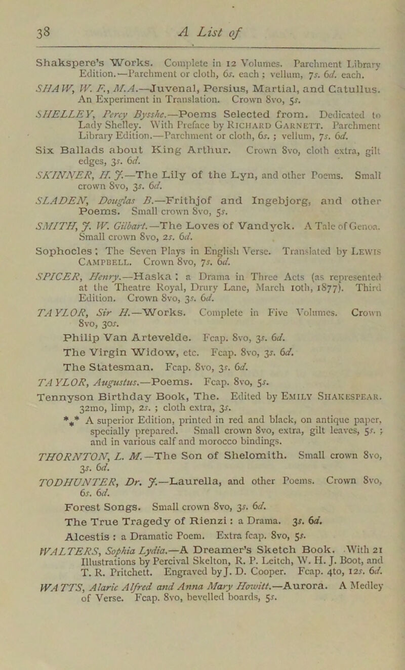 Shakspere’s Works. Complete in 12 Volumes. Parchment Library Edition.—Parchment or cloth, 6r. each ; vellum, 7s. 6d. each. SHAW; W. F,’., M.A.—Juvenal, Persius, Martial, and Catullus. An Experiment in Translation. Crown 8vo, $s. SHELLEY, Percy Bysshe.—Poems Selected from. Dedicated to Lady Shelley. With Preface by Richard Garnett. Parchment Library Edition.—Parchment or cloth, 6s.; vellum, 7s. 6d. Six Ballads about King Arthur. Crown 8vo, cloth extra, gilt edges, 3-r. 6d. SKINNER, H. J.—The Lily of the Lyn, and other Poems. Small crown 8vo, 35. 6d. SLADEN, Douglas B.—Frithjof and Ingebjorg, and other Poems. Small crown Svo, 5r. SMITH, J. IV. Gilbart. —The Loves of Vandyck. A Tale of Genoa. Small crown Svo, is. 6d. Sophocles . The Seven Plays in English Verse. Translated by Lewis Campbell. Crown 8vo, 7s. 6d. SPICER, Henry.—Haska ; a Drama in Three Acts (as represented at the Theatre Royal, Dntry Lane, March 10th, 1877). Third Edition. Crown Svo, 35. 6d. TAYLOR, Sir H.—Works. Complete in Five Volumes. Crown 8vo, 3or. Philip Van Artevelde. Fcap. Svo, 3.?. 6d. The Virgin Widow, etc. Fcap. Svo, 35. 6d. The Statesman. Fcap. Svo, 31. 6d. TAYLOR, Augustus.—Poems. Fcap. Svo, Sr. Tennyson Birthday Book, The. Edited by Emily Shakespear. 32mo, limp, 2s. ; cloth extra, 3s. %* A superior Edition, printed in red and black, on antique paper, specially prepared. Small crown 8vo, extra, gilt leaves, 5-f. ; and in various calf and morocco bindings. THORNTON, L. M.—The Son of Slielomith. Small crown Svo, 3 s. 6d. TODHUNTER, Dr. 7.— Laurella, and other Poems. Crown Svo, 6s. 6 d. Forest Songs. Small crown Svo, y. 6d. The True Tragedy of Rienzi: a Drama, y. 6d. Alcestis : a Dramatic Poem. Extra fcap. 8vo, 5.?. WALTERS, Sophia Lydia.—A Dreamer’s Sketch Book. With 21 Illustrations by Percival Skelton, R. P. Leitch, W. H. J. Boot, and T. R. Pritchett. Engraved byj. D. Cooper. Fcap. 4to, I2.r. 6d. WA TTS, Alaric Alfred and Anna Mary Hoivitt.—Aurora. A Medley of Verse. Fcap. 8vo, bevelled boards, 55.