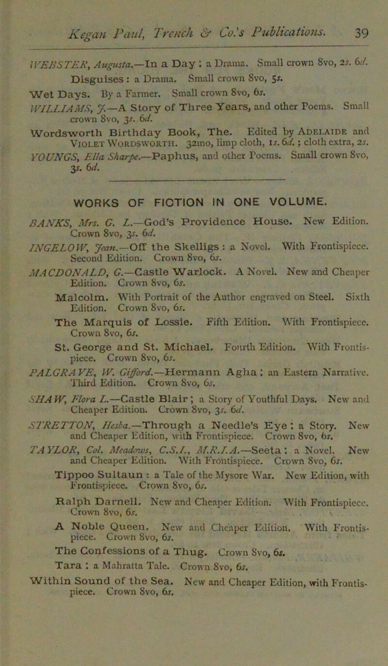 WEBSTER, Augusta.—In a Day 1 a Drama. Small crown 8vo, 2s. 6d. Disguises : a Drama. Small crown 8vo, 5^ Wet Days. By a Farmer. Small crown Svo, 6s. WILLIAMS, J.—A Story of Three Years, and other Poems. Small crown Svo, 2s- tsd. Wordsworth Birthday Book, The. Edited by Adelaide and Violet Wordsworth. 32100, limp cloth, is. 6d.; cloth extra, 2s. YOUNGS, Ella Sharpe.—Paphus, and other Poems. Small crown Svo, 3s. 6d. WORKS OF FICTION IN ONE VOLUME. BANKS, Mrs. G. L.—God’s Providence House. New Edition. Crown 8vo, 3s. 6d. INGELOW, Jean.—Off the Skelligs : a Novel. With Frontispiece. Second Edition. Crown 8vo, 6s. MACDONALD, G.—Castle Warlock. A Novel. New and Cheaper Edition. Crown Svo, 6s. Malcolm. With Portrait of the Author engraved on Steel. Sixth Edition. Crown Svo, 6s. The Marquis of Lossie. Fifth Edition. With Frontispiece. Crown 8vo, 6s. St. George and St. Michael. Fourth Edition. With Frontis- piece. Crown Svo, 6s. PALGRAVE, IV. Gifford.—Hermann Agiia : an Eastern Narrative. Third Edition. Crown Svo, 6s. SHA W, Flora L.—Castle Blair ; a Story of Youthful Days. New and Cheaper Edition. Crown Svo, 3s. 6d. STRETTON, Ilesba.—Through a Needle’s Eye : a Story. New and Cheaper Edition, with Frontispiece. Crown 8vo, 6s. TAYLOR, Col. Meadows, C.S.I., M.R.I.A.—Seeta: a Novel. New and Cheaper Edition. With Frontispiece. Crown Svo, 6s. Tippoo Sultaun : a Tale of the Mysore War. New Edition, with Frontispiece. Crown 8vo, 6s. Ralph Darnell. New and Cheaper Edition. With Frontispiece. Crown Svo, 6s. A Noble Queen. New and Cheaper Edition. With Frontis- piece. Crown Svo, 6s. The Confessions of a Thug. Crown Svo, 6s. Tara : a Mahratta Tale. Crown Svo, 6s. Within Sound of the Sea. New and Cheaper Edition, with Frontis- piece. Crown Svo, 6s.