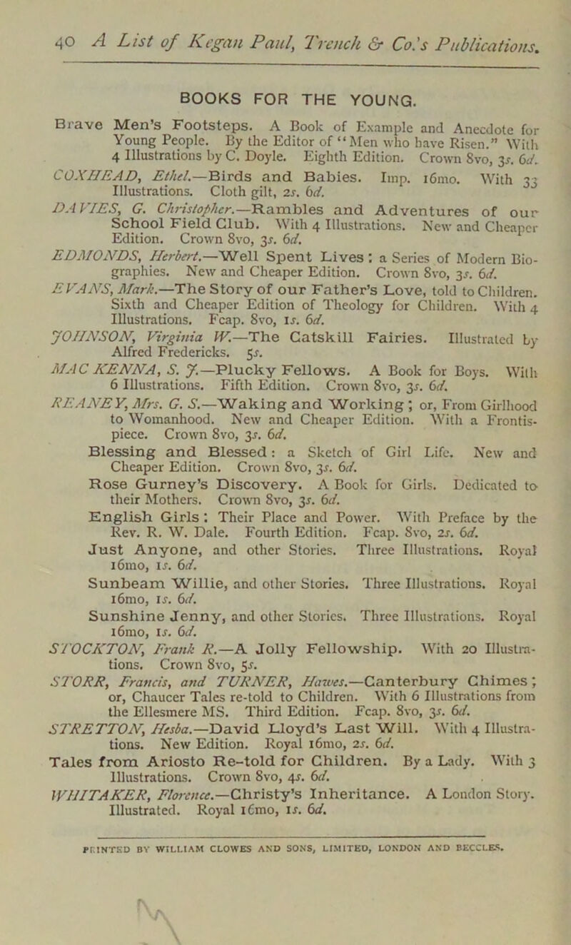 BOOKS FOR THE YOUNG. Brave Men’s Footsteps. A Book of Example and Anecdote for Young People. By the Editor of “Men who have Risen.” With 4 Illustrations by C. Doyle. Eighth Edition. Crown 8vo, 3*. 6d. COXHEAD, Ethel.—Birds and Babies. Imp. i6mo. With 33 Illustrations. Cloth gilt, 2s. bd. DAVIES, G. Christopher.— Rambles and Adventures of our School Field Club. With 4 Illustrations. New and Cheaper Edition. Crown 8vo, 3.1. &d. EDMONDS, Herbert.—Well Spent Lives : a Series of Modern Bio- graphies. New and Cheaper Edition. Crown 8vo, 3.1. 6d. EVANS, Mark.—The Story of our Father’s Love, told to Children. Sixth and Cheaper Edition of Theology for Children. With 4 Illustrations. Fcap. 8vo, is. 6d. JOHNSON, Virginia IN.—The Catskill Fairies. Illustrated by Alfred Fredericks. 5s. MAC HENNA, S. J.— Plucky Fellows. A Book for Boys. With 6 Illustrations. Fifth Edition. Crown 8vo, 31. 6d. REANEY, Mrs. G. S.—Waking and Working ; or, From Girlhood to Womanhood. New and Cheaper Edition. With a Frontis- piece. Crown 8vo, 3-r. 6d. Blessing and Blessed: a Sketch of Girl Life. New and Cheaper Edition. Crown 8vo, 3-f. 6d. Rose Gurney’s Discovery. A Book for Girls. Dedicated to- their Mothers. Crown 8vo, 2s- 6t/. English Girls : Their Place and Power. With Preface by the Rev. R. W. Dale. Fourth Edition. Fcap. 8vo, 2s. 6d. Just Anyone, and other Stories. Three Illustrations. Royal i6mo, ir. 6d. Sunbeam Willie, and other Stories. Three Illustrations. Royal i6mo, is. 6d. Sunshine Jenny, and other Stories, Three Illustrations. Royal i6mo, is. 6d. STOCKTONFrank R.—A Jolly Fellowship. With 20 Illustra- tions. Crown 8vo, 5-r. Sl'ORR, Francis, and TURNER, Hawes.—Canterbury Chimes; or, Chaucer Tales re-told to Children. With 6 Illustrations from the Ellesmere MS. Third Edition. Fcap. 8vo, 3*. 6d. STRETTON, Hesba.—David Lloyd’s Last Will. With 4 Illustra- tions. New Edition. Royal i6mo, 2s. 6d. Tales from Ariosto Re-told for Children. By a Lady. With 3 Illustrations. Crown Svo, 41. 6d. WHITAKER, Florence.—Christy’s Inheritance. A London Story. Illustrated. Royal l6mo, is. 6d. PRINTED BY WILLIAM CLOWES AND SONS, LIMITED, LONDON AND BECCLES.