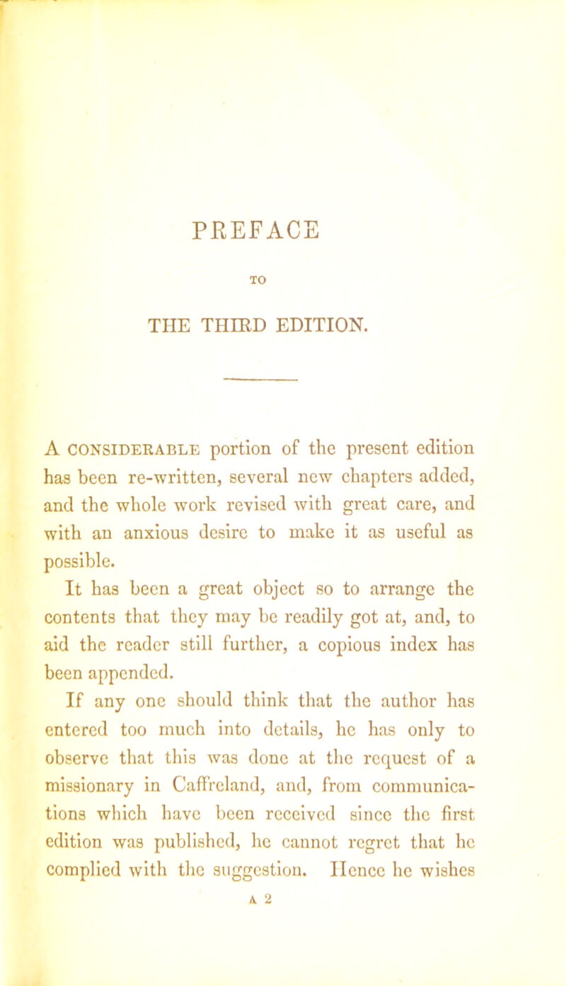 PREFACE TO THE THIRD EDITION. A considerable portion of the present edition has been re-written, several new chapters added, and the whole work revised with great care, and with an anxious desire to make it as useful as possible. It has been a great object so to arrange the contents that they may be readily got at, and, to aid the reader still further, a copious index has been appended. If any one should think that the author has entered too much into details, he has only to observe that this was done at the request of a missionary in Caffreland, and, from communica- tions which have been received since the first edition was published, he cannot regret that he complied with the suggestion. Hence he wishes