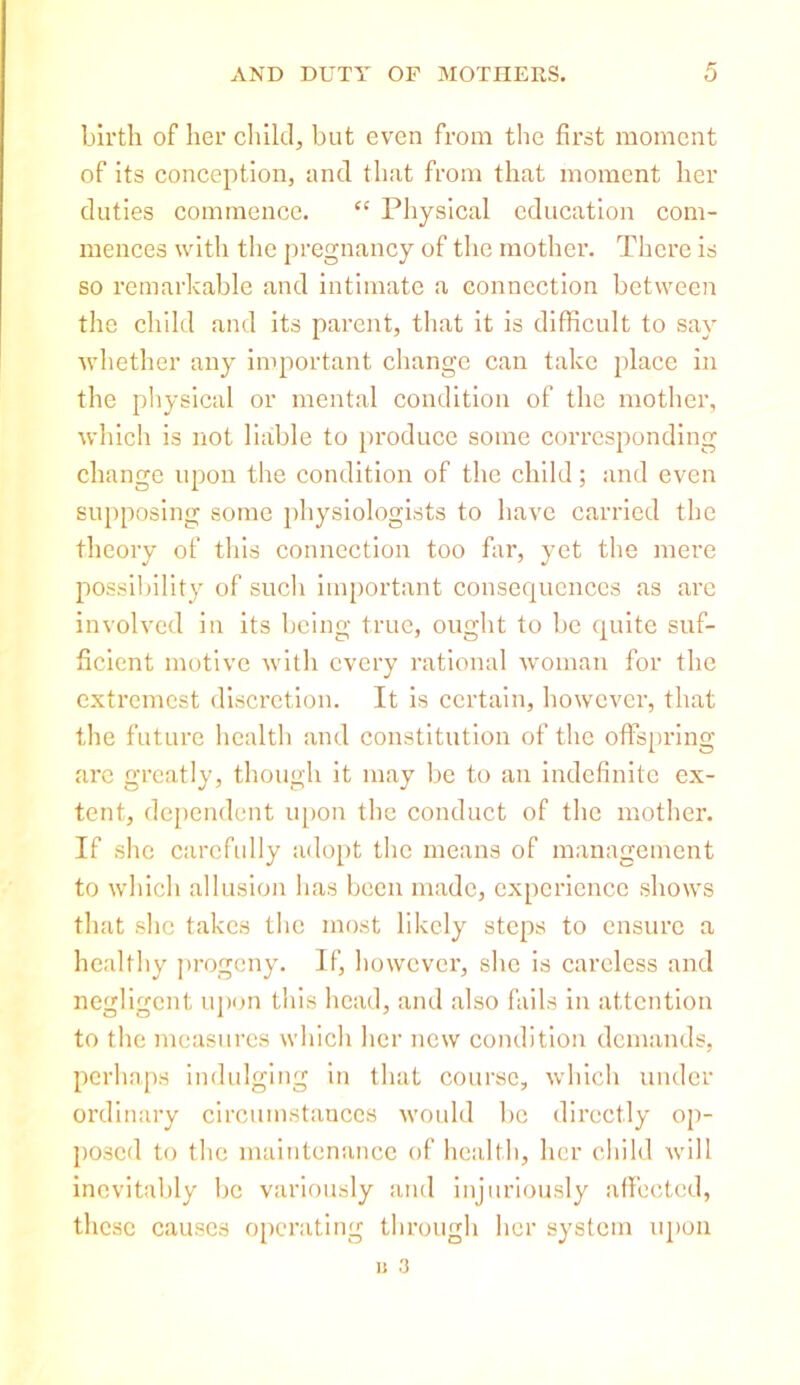 birth of her child, but even from the first moment of its conception, and that from that moment her duties commence. “ Physical education com- mences with the pregnancy of the mother. There is so remarkable and intimate a connection between the child and its parent, that it is difficult to say whether any important change can take place in the physical or mental condition of the mother, which is not liable to produce some corresponding change upon the condition of the child; and even supposing some physiologists to have carried the theory of this connection too far, yet the mere possibility of such important consequences as are involved in its being true, ought to be quite suf- ficient motive with every rational woman for the extremest discretion. It is certain, however, that the future health and constitution of the offspring are greatly, though it may be to an indefinite ex- tent, dependent upon the conduct of the mother. If she carefully adopt the means of management to which allusion has been made, experience shows that she takes the most likely steps to ensure a healthy progeny. If, however, she is careless and negligent upon this head, and also fails in attention to the measures which her new condition demands, perhaps indulging in that course, which under ordinary circumstances would be directly op- posed to the maintenance of health, her child will inevitably be variously and injuriously affected, these causes operating through her system upon