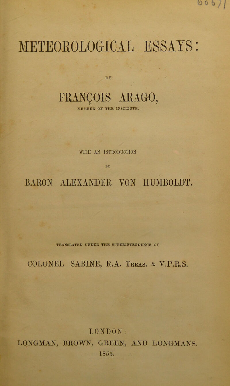 METEOROLOGICAL BY FRANÇOIS ARAGO, MRMBER OF TUE INSTITUTS. WITH AN INTRODUCTION BARON ALEXANDER VON liUMBOLDT. TRANSLATED UNDER THE SUPERINTENDENCE OF COLONEL SABINE, R.A. Trbas. & Y.P.R.S. LONDON: LONGMAN, BROWN, GREEN, AND LONGMANS, 1855.