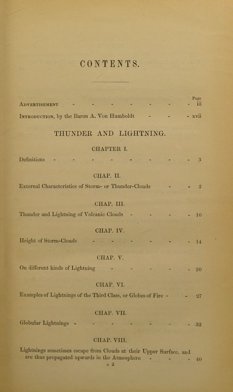 CONTENTS Auvertisement Page iii Intkoduction, by the Baron A. Von Humboldt - - „ xvii THUNDER AND LIGHTNING. Définitions CHAPTER I. 3 CHAP. n. External Characteristics of Storm- or Thunder-Clouds ^ - 5 CHAP. III. Thunder and Lightning of Volcanic Clouds - - - - 10 Height of Storm-Clouds CHAP. IV. - 14 CHAP. V. On different kinds of Lightning - - - - - 20 CHAP. VI. Examples of Lightnings of the Third Class, or Globes of Pire - - 27 Globular Lightnings - CHAP. VII. - 32 CHAP. VIH. Lightnings sometimes escape from Clouds at their Upper Surface, and are thus propagated upwards in the Atmosphère - - - A a 40