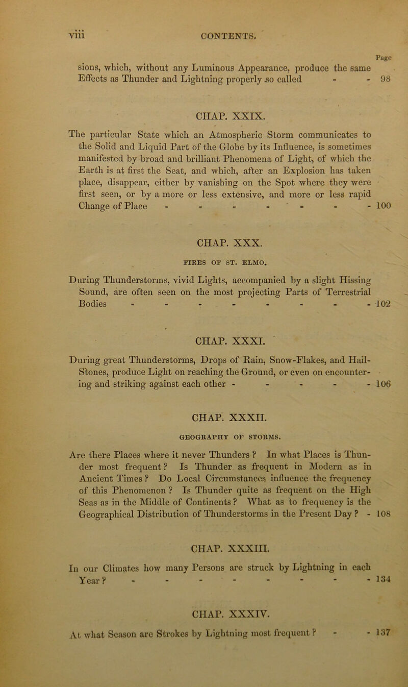 Page sions, which, without any Luminous Appearance, produce the same Effects as Tbunder and Lightning properly so called - - 98 CHAR XXIX. Tlie particular State wbîcli an Atmospheric Storm communicates to the Solid and Liquid Part of the Globe by its Influence, is sometimes manifested by broad and brilliant Phenomena of Light, of which the Earth is at first the Seat, and which, after an Explosion has taken place, disappeai’, either by vanishing on the Spot where they were first seen, or by a more or less extensive, and more or less rapid Change of Place - - - - - - - 100 CHAP. XXX. FIRES OF ST. ELMO. During ïhunderstorms, vivid Lights, accompanied by a slight Hissing Sound, are often seen on the most projecting Parts of Terrestrial Bodies - - - - - - - -102 CHAP. XXXI. During great Thunderstorms, Drops of Bain, Snow-Elakes, and Hail- Stones, produce Light on reaching the Ground, or even on encounter- ing and striking against each other - - - - - 106 CHAP. XXXII. GEOGRAPHT OF STORMS. Are there Places where it never Thunders ? In what Places is Thun- der most frequent ? Is Thunder as frequent in Modem as in Ancient Times ? Do Local Circumstancos influence the frequency of this Phenomenon ? Is Thunder quite as frequent on the High Seas as in the Middle of Continents ? What as to frequency is the Geographical Distribution of Thunderstorms in the Présent Day ? - 108 CHAP. XXXIII. In our Climat,es how many Persons are struck by Lightning in each Year? - - - - - ■ ■ -134 CHAP. XXXIV. At what Season arc Strokes by Lightning most freciuent ? 137