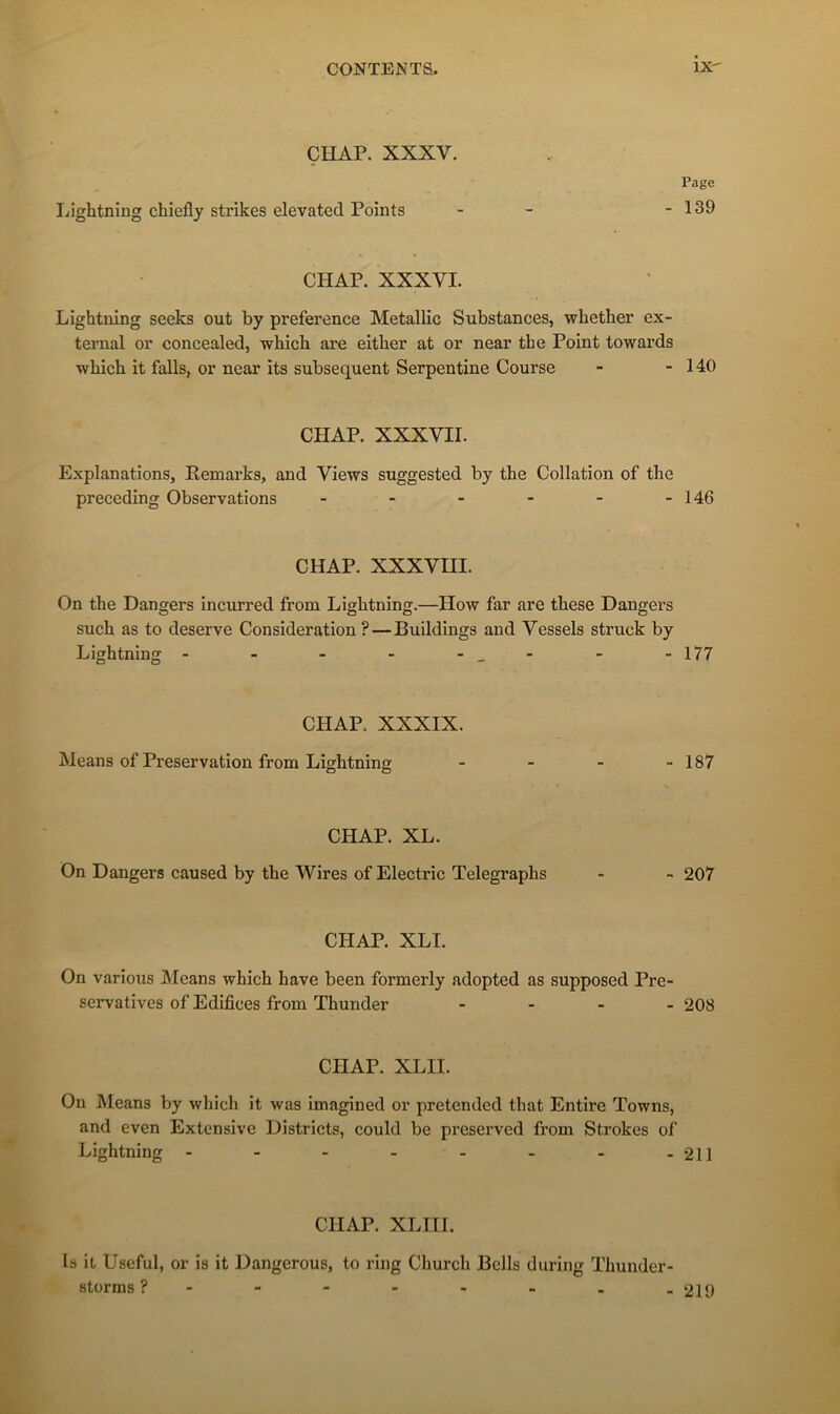 ÇHAP. XXXV. Liglitning chiefly strikes elevated Points CHAP. XXXVI. Lightning seeks out by preference Metallic Substances, whether ex- ternal or concealed, which are either at or near the Point towards wbich it falls, or near its subséquent Serpentine Course - - 140 CHAP. XXXVII. Explanations, Remarks, and Views suggested by the Collation of the preceding Observations - - - - - -146 Page - 139 CHAP. xxxvm. On the Dangers incurred from Lightning.—How far are these Dangers such as to deserve Considération ?—Buildings and Vessels struck by Lightning - - - - - - -177 CHAP. XXXIX. Means of Préservation from Lightning - - - - 187 CHAP. XL. On Dangers caused by the Wires of Electric Telegraphs - - 207 CHAP. XLI. On varioTis Means which hâve been formerly adopted as supposed Pre- servatives of Edifices from Thunder .... 208 CHAP. XLII. On Means by which it was imagined or pretended that Entire Towns, and even Extensive Districts, could be preserved from Strokes of Lightning - - - . . . . .211 CHAP. XLin. Is it Useful, or is it Dangerous, to ring Church Bells during Thuiider- storms ? - - - - - - . -219