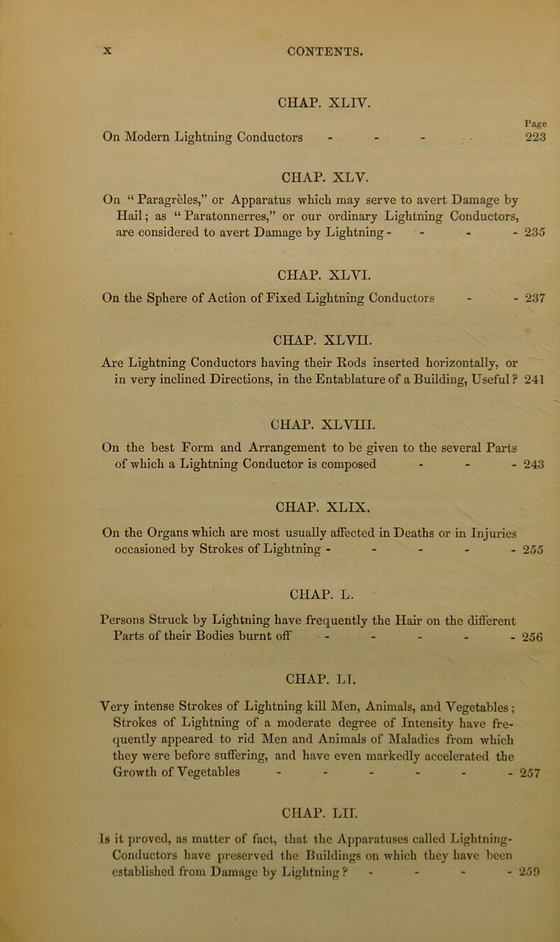 CHAR XLIV. On Modem Lightning Conductors Page 223 CHAR XLV. On “ Paragrèles,” or Apparatus whict may serve to avert Damage by Hail ; as “ Paratonnerres,” or our ordinary Lightning Conductors, are considered to avert Damage by Lightning - - - - 235 CHAP. XLVI. On the Sphere of Action of Fixed Lightning Conductors - - 237 CHAP. XLVII. Are Lightning Conductors having their Rods inserted horizontally, or in very inclined Directions, in the Entablature of a Building, Useful? 241 CHAP. XLVIII. On the best Form and Arrangement to be given to the several Parts of which a Lightning Conductor is composed - - . 243 CHAP. XLIX. On the Organs which are most usually aflfected in Deaths or in Injui-ies occasioned by Strokes of Lightning ----- 255 CHAP. L. Persons Struck by Lightning hâve frequently the Hair on the different Parts of their Bodies burnt off - - - - - 256 CHAP. LL Very intense Strokes of Lightning kill Men, Animais, and Vegetables; Strokes of Lightning of a moderato degree of Intensity hâve fre- quently appeared to rid Men and Animais of Maladies from which they were before suffering, and hâve even markcdly accelerated the Growth of Vegetables ------ 257 CHAP. LU. Is it provod, as matter of fact, that the Apparatuses called Lightning- Conductors hâve prcserved the Buildings on which they hâve becn established from Damage by Lightning ? - - - - 259