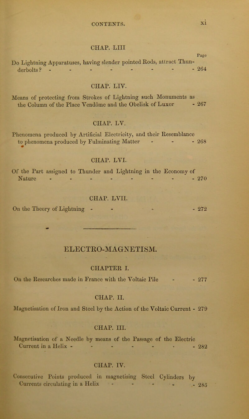CHAP. LUI Page Do Lightning Appai'atuses, having slender pointed Rods, attract Thun- derbolts ?- - - - - ■  ■ 264 CHAP. LIV. Means of protecting from Strokes of Lightning such Monuments as the Column of the Place Vendôme and the Obelisk of Luxor - 267 CHAP. LV. Phenomena produced by Artificial Electricity, and their Resemblance to phenomena produced by Fulminating Matter - - - 268 CHAP. LVI. Of the Part assigned to Thunder and Lightning in the Economy of Nature - 270 CHAP. LVII. On the Theory of Lightning - - - 272 ELECTRO-MAGNETISM. CHAPTER I. On the Researches made in France with the Voltaic Pile - - 277 CHAP. II. Magnétisation of Iron and Steel by the Action of the Voltaic Current - 279 CHAP. III. Magnétisation of a Needle by means of the Passage of the Electric Current in a Hélix ------- 282 CHAP. IV. Consecutive Points produced in magnetising Steel Cyliiidcrs by Currents circulating in a Hélix - - - - . 285