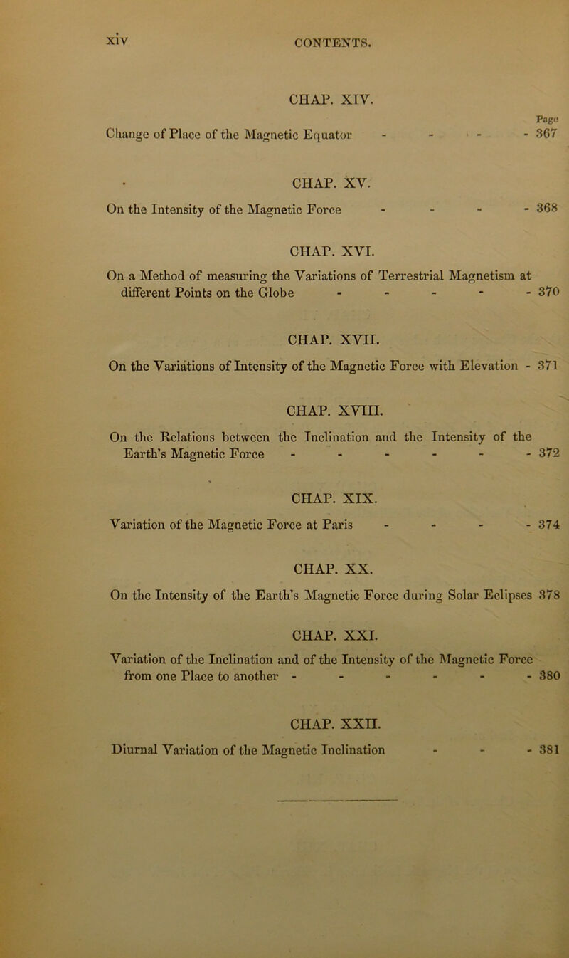 CHAR XIV. Change of Place of the Magnetic Equator Page - 367 CHAP. XV. On the Intensity of the Magnetic Force - - - - 368 CHAP. XVI. On a Method of measuring the Variations of Terrestrial Magnetism at different Points on the Globe - - - - -370 CHAP. xvn. On the Variations of Intensity of the Magnetic Force with Elévation - 371 CHAP. xvm. ' On the Relations between the Inclination and the Intensity of the Earth’s Magnetic Force ------ 372 CHAP. XIX. Variation of the Magnetic Force at Paris - - - - 374 CHAP. XX. On the Intensity of the Earth’s Magnetic Force during Solar Eclipses 378 CHAP. XXI. Variation of the Inclination and of the Intensity of the Magnetic Force from one Place to another ------ 380 CHAP. XXII. Diurnal Variation of the Magnetic Inclination - 381