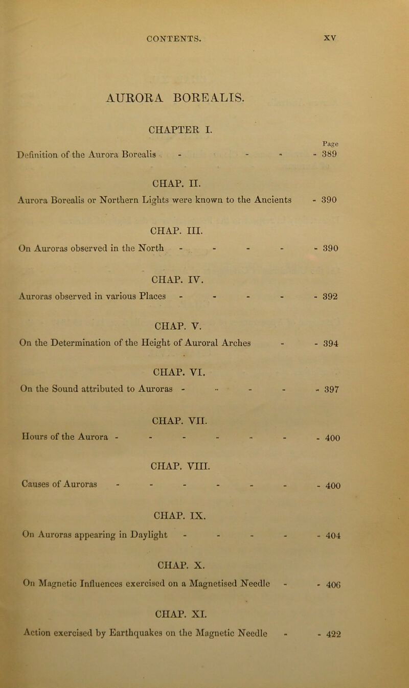 AURORA BOREALTS. CHAPTER I. Page Définition of the Aiirora Borealis - ^ - * - 389 CH AP. II. Aurora Borealis or Northern Lights were known to the Ancients - 390 CHAP. III. On Auroras observed in the North ----- 390 CHAP. IV. Auroras observed in varions Places ----- 392 CHAP. V. On the Détermination of the Height of Auroral Arches - - 394 CHAP. VI. On the Sound attributed to Auroras ----- 397 CHAP. VII. Hours of the Aurora ------- 400 CHAP. VIII. Causes of Auroras - 400 CHAP. IX. On Auroras appearing in Daylight ----- 494 CHAP. X. On Magnetic Influences exercised on a Magnetised Needle - - 406 CHAP. XI. Action exercised by Earthquakes on tlie Magnetic Needle - 422