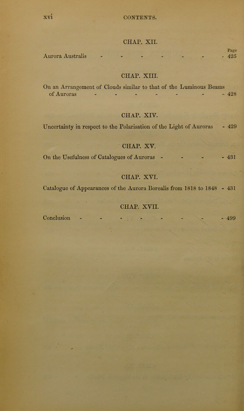 CHAP. XII. Aurora Australis Page - 425 CHAP. xm. On an Arrangement of Clouds similar to that of the Luminous Beams of Auroras . - . - - . „ 428 CHAP. XIV. Uncertainty in respect to the Polarisation of the Light of Auroras - 429 CHAP. XV. On the Usefulness of Catalogues of Auroras - - - - 431 CHAP. XVI. Catalogue of Appearances of the Aurora Borealis from 1818 to 1848 - 431 CHAP. xvn. Conclusion -499