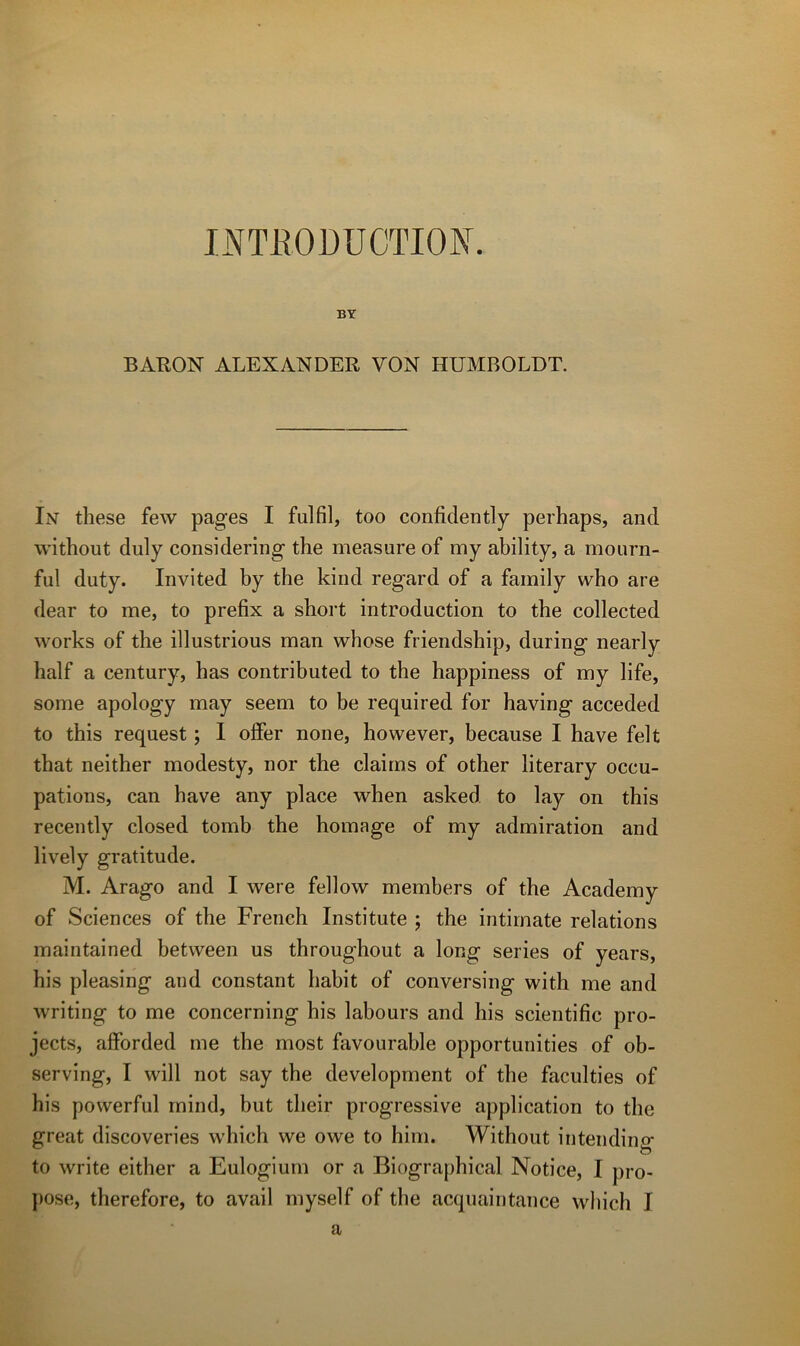 I>^TliODÜCTION. BY BARON ALEXANDER VON HUMROLDT. Iisr these few pages I fulfil, too confidently perhaps, and without duly considering the measure of my ability, a mourn- ful duty. Invited by the kind regard of a fainily who are dear to me, to prefix a short introduction to the collected Works of the illustrions man whose friendship, during nearly half a century, has contributed to the happiness of my life, some apology may seem to be required for having acceded to this request ; I olFer none, however, because I bave felt that neither modesty, nor the daims of other literary occu- pations, can bave any place when asked to lay on this recently closed tomb the bornage of my admiration and lively gratitude. M. Arago and I were fellow members of the Academy of Sciences of the French Institute ; the intirnate relations maintained between us throughout a long sériés of years, his pleasing and constant habit of conversing with me and writing to me concerning his labours and his scientific pro- jects, afforded me the most favourable opportunités of ob- serving, I will not say the development of the facultés of his powerful mind, but their progressive application to the great discoveries which we owe to him. Without intending to Write either a Eulogium or a Biographical Notice, I pro- pose, therefore, to avail myself of the acqiiaintance which I a