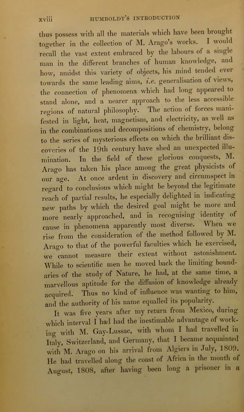 thus possess with ail the materials whicli liave been brought to^etber in the collection of M. Arago’s works. I would recall tlie vast extent embraced by tbe labours of a single man in tbe different branches of human knowledge, and how, amidst this variety of objects, bis niind tended ever towards tbe same leading aims, i.e. généralisation of views, tbe connection of pbenomena wbicb bad long appeared to stand alone, and a nearer approacb to tbe less accessible régions of natural philosopby. The action of forces mani- fested in light, beat, magnetism, and electricity, as well as in tbe combinations and décompositions of cbemistry, belong to tbe sériés of mysterious effects on wbicb the brilliant dis- coveries of tbe IQth century bave sbed an unexpected illu- mination. In tbe field of these glorious conquests, M. Arago bas taken bis place among tbe great pbysicists of our âge. At once ardent in discovery and circumspect m regard to conclusions wbicb might be beyond the legitimate reach of partial results, be especially deligbted in indicating new patbs by wbicb the desired goal might be more and more nearly approached, and in recognising identity of cause in pbenomena apparently most diverse. When v\e rise from the considération of tbe metbod followed by M. Arago to that of tbe powerful faculties wbicb be exercised, we cannot measure tbeir extent witbout astonishment. While to scientific men be moved back the limiting bound- aries of tbe study of Nature, be bad, at tbe same time, a marvellous aptitude for the diffusion of knowledge already acquired. Thus no kind of influence was wanting to him, and tbe autbority of bis name equalled its popularity. It was five years after my return from Mexico, during wbicb interval I bad bad tbe inestimable advantage of work- ing witb M. Gay-Lussac, witb wbom I bad travelled in Italy, Switzerland, and Germany, tbat I became acquainted witb M. Araffo on bis arrivai from Algiers in July, 1809. He bad travelled along tbe coast of Africa in tbe montb of August, 1808, after baving been long a prisoner m a