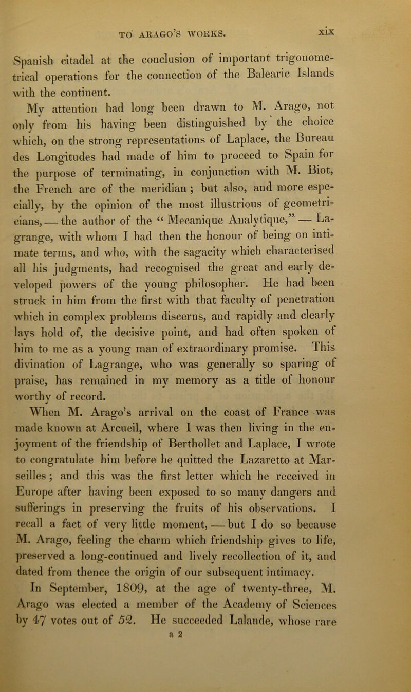 Spanish citadel at the conclusion of important trigonome- trical operations for the connection of the Balearic Islands with the continent. My attention had long been drawn to M. Arago, not only from his having been distinguished by the choice which, on the strong représentations of Laplace, the Bureau des Longitudes had made of him to proceed to Spain for the purpose of terniinating, in conjunction with M. Biot, the French arc of the meridian ; but also, and more espe- cially, by the opinion of the most illustrions of geometri- eians, — the author of the “ Mécanique Analytique,’’ — La- grange, with whom I had then the honour of being on inti- mate terms, and who, with the sagacity which characterised ail his judgments, had recognised the great and early de- veloped powers of the young philosopher. He had been struck in him from the first with that faculty of pénétration which in complex problems discerns, and rapidly and clearly lays hold of, the décisive point, and had often spoken of him to me as a young man of extraordinary promise. This divination of Lagrange, who was generally so sparing of praise, bas remained in my memory as a title of honour worthy of record. When M. Arago’s arrivai on the coast of France was made known at Arcueil, where I was then living in the en- joyment of the friendship of Berthollet and Laplace, I wrote to congratulate him before he quitted the Lazaretto at Mar- seilles ; and this was the first letter which he received in Europe after having been exposed to so many dangers and sufferings in preserving the fruits of his observations. I recall a fact of very little moment,—but I do so because M. Arago, feeling the charm which friendship gives to life, preserved a long-continued and lively recollection of it, and dated from thence the origin of our subséquent intimacy. In Septernber, 1809, at the âge of twenty-three, M. Arago was elected a rnernber of the Academy of Sciences by 47 votes out of 52. He succeeded Lalande, whose rare