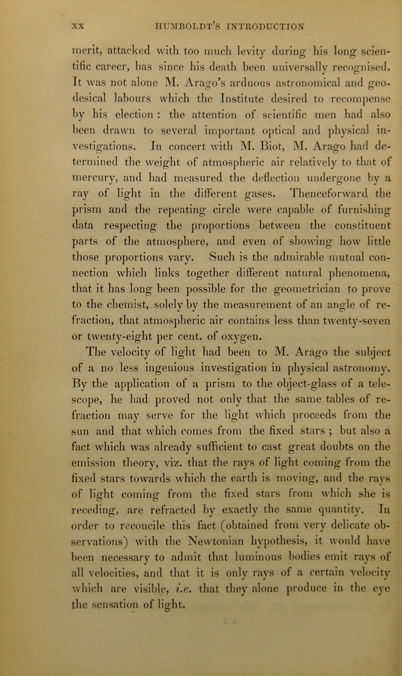 merlt, attacked with too much levity duriiig his long scien- tific career, lias since lus deatli been universally recognised. It was iiot alone M. Arago’s arduous astrononiical and geo- desical labours wbicli the Institute desired to recompense by bis élection : the attention of scientific men bad also been drawn to several important optical and physical in- vestigations. In concert with M. Biot, M. Arago bad de- termined the weight of atmospheric air relatively to tbat of mercury, and bad measured the deflection undergone by a ray of light in the different gases. Thenceforward the prism and the repeating circle were capable of furnisbing data respecting the proportions between the constituent parts of the atmosphère, and eveii of sbowing how little those proportions vary. Such is the admirable mutual con- nection which links togetber different natural pbenomena, tbat it bas long been possible for the geometrician to prove to the cbemist, solely by the measurement of an angle of re- fraction, tbat atmospheric air contains less tlian twenty-seven or twenty-eigbt per cent, of oxygen. The velocity of light had been to M. Arago the subject of a no less ingénions investigation in physical astronomy. By the application of a prism to the object-glass of a téle- scope, he bad proved not only tbat the same tables of re- fraction may serve for the light which proceeds from the Sun and tbat which cornes from the fixed stars ; but also a fact which was already sufficient to cast great doubts on the émission theory, viz. tbat the ra}^s of light coming from the fixed stars towards which the earth is moving, and the ray s of light coming from the fixed stars from which she is receding, are refracted by exactly the same quantity. In order to reconcile this fact (obtained from very délicate ob- servations) with the Newtonian hypothesis, it would bave been necessary to admit tbat luminous bodies émit rays of ail velocities, and tbat it is only rays of a certain velocity Avhich are visible, i.e. that they alone produce in the eye the sensation of li ght.