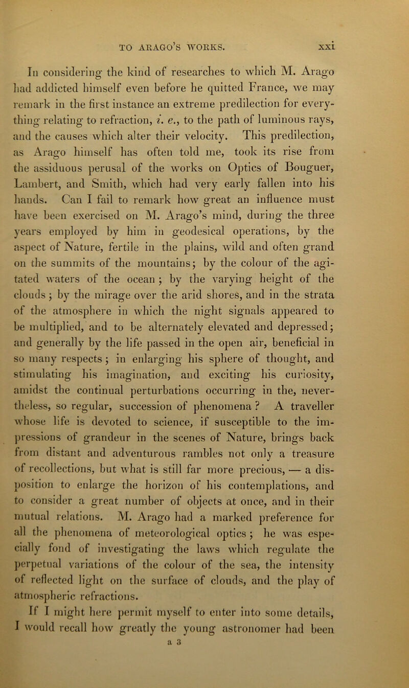 In consklering the kind of researclies to wliich M. Arago liad addicted hiinself even before he quitted France, we may remark in the first instance an extrerne prédilection for every- tliing relating to refraction, i. e., to the patli of luminous rays, and the causes which alter their velocity. This prédilection, as Arago himself lias often told me, took its rise froin the assiduous per usai of the works on Optics of Bouguer, Lambert, and Smith, which had very early fallen into his hauds. Can I fail to remark how great an influence must hâve heen exercised on M. Arago’s miiid, during the three years employed by him in geodesical operations, hy the aspect of Nature, fertile in the plains, wild and often grand 011 the summits of the mountains; by the colour of the agi- tated waters of the océan ; by the varying height of the clouds ; by the mirage over the arid shores, and in the strata of the atmosphère in which the night signais appeared to he multiplied, and to he alternately elevated and depressed; and generally by the life passed in the open air, bénéficiai in so iiiany respects ; in enlarging his sphere of thought, and stimulating his imagination, and exciting his curiosity, amidst the continuai perturbations occurring in the, never- theless, so regular, succession of phenomena ? A traveller whose llfe is devoted to science, if susceptible to the im- pressions of grandeur in the scenes of Nature, brings back from distant and adventurous rarnbles not only a treasure of recollections, but what is still far more precious, — a dis- position to enlarge the horizon of his contemplations, and to consider a great number of objects at once, and in their mutual relations. M. Arago had a marked preference for ail the phenomena of meteorological optics ; he was espe- cially fond of investigating the laws which regulate the jjerpetual variations of the colour of the sea, the intensity of reflected light on the surface of clouds, and the play of atmospheric refractions. If I might here permit myself to enter into some details, I would recall how greatly the young astronomer had been