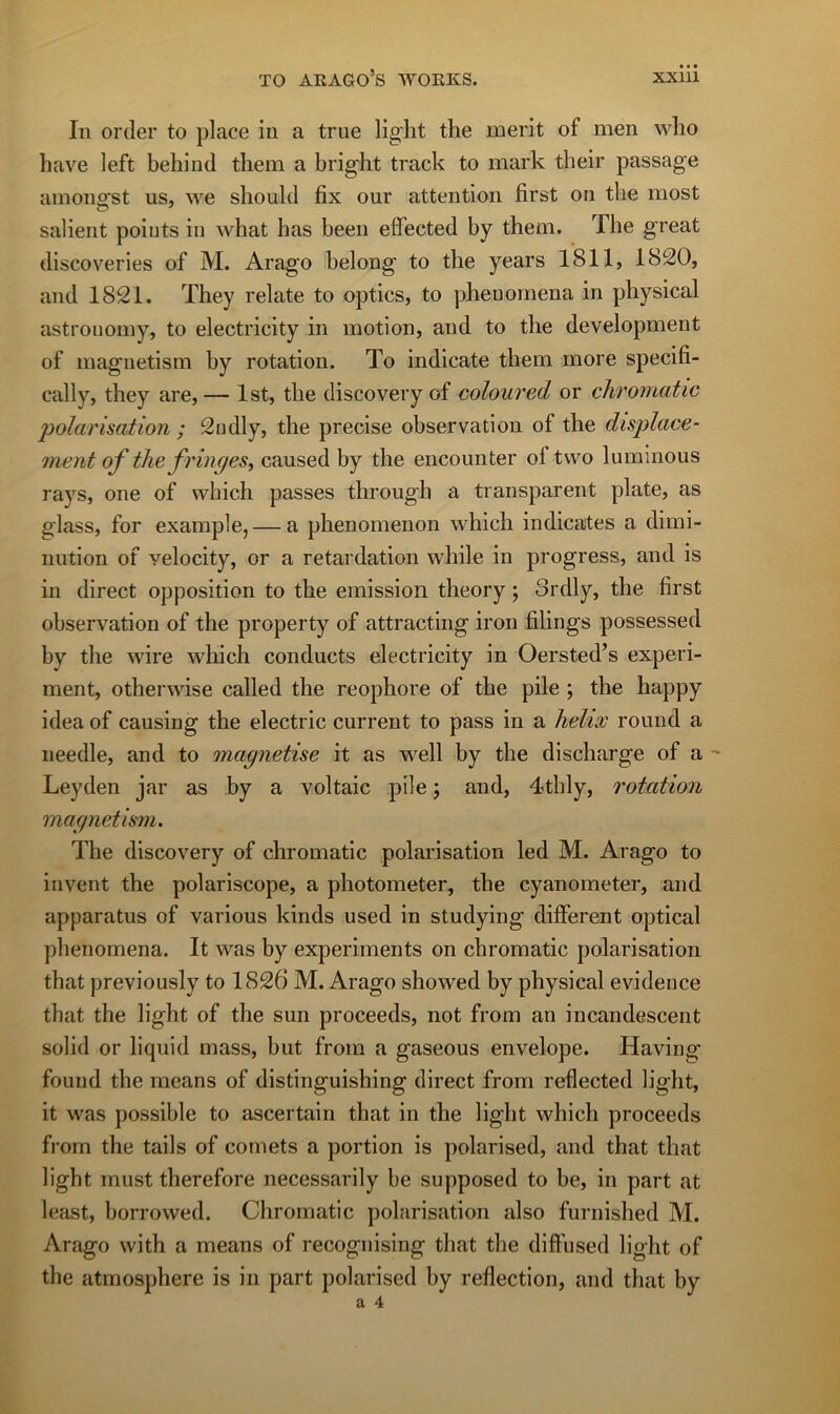 In order to place in a true lig'lit tlie merit of men wlio hâve left behind tliem a bright track to mark their passage amongst us, we should fix our attention first on tbe most salient points in what bas been effected by them. The great discoveries of M. Arago belong to tbe years 1811, 1820, and 1821. They relate to optics, to phenomena in physical astronomy, to electricity in motion, and to the development of magnetism by rotation. To indicate tbem more specifi- cally, they are, — Ist, tbe discovery of coloured or cliroinatic polarisation ; 2ndly, the précisé observation of tbe displace- ment of the fringes^ caused by tbe encounter of tvvo lummous rays, one of which passes through a transparent plate, as glass, for example, — a phenomenon which indicates a dimi- nution of velocity, or a retardation wbile in progress, and is in direct opposition to the émission theory ; 3rdly, the first observation of the property of attracting iron filings possessed by the wire which conducts electricity in Oersted’s experi- ment, otherwise called the reophore of the pile ; the happy idea of causing the electric current to pass in a hélix round a needle, and to magnétisé it as well by the discharge of a ' Leyden jar as by a voltaic pile j and, 4thly, rotation magnetism. The discovery of chromatic polarisation led M. Arago to invent the polariscope, a photometer, the cyanometer, and apparatus of varions kinds used in studying different optical phenomena. It was by experiments on chromatic polarisation that previously to 1826 M. Arago showed by physical evidence that the light of the sun proceeds, not from an incandescent solid or liquid mass, but from a gaseous envelope. Having' found the means of distinguishing direct from reflected light, it was possible to ascertain that in the light which proceeds from the tails of cornets a portion is polarised, and that that light must therefore necessarily be supposed to be, in part at least, borrowed. Chromatic polarisation also furnished M. Arago with a means of recognising that the diffused light of the atmosphère is in part polarised by reflection, and that by a 4