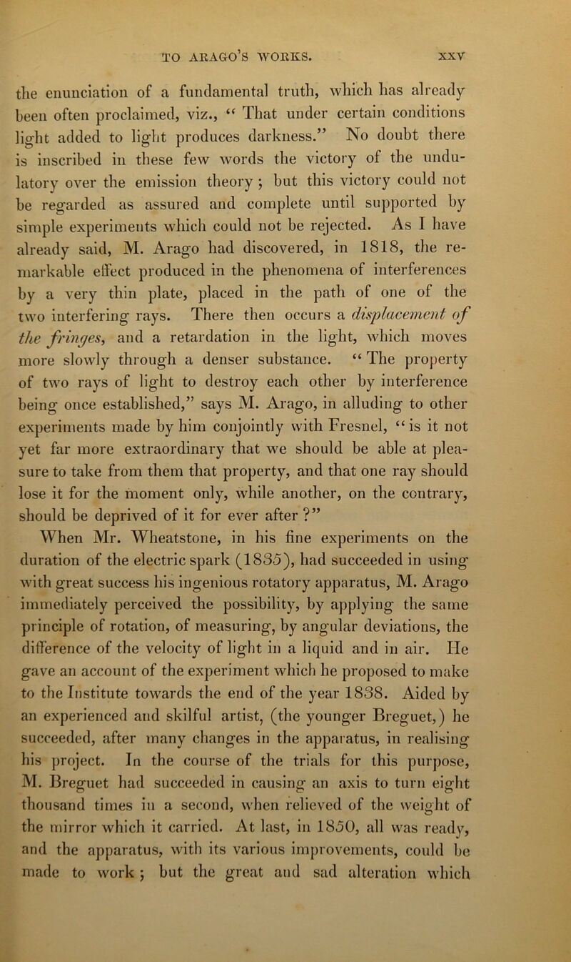 tlie enimciation of a fiindamental triitli, whicli lias already beeii often proclaimed, viz., “ That under certain conditions light added to light prodiices darkness.” No doubt there is inscribed in these few words tlie victory of tbe undu- latory over tlie émission tlieory ; but tliis victory could not be regarded as assured and complété until supported by simple experiments wliich could not be rejected. As I bave already said, M. Arago liad discovered, in 1818, the re- iiiarkable effect produced in tlie pbenomena of interférences by a very thin plate, placed in the path of one of tlie two interfering rays. There then occurs a displacement of the fringes, and a retardation in the light, which moves more slowly through a denser substance. “ The property of two rays of light to destroy each other by interférence being once established,” says M. Arago, in alluding to other experiments made by him conjointly vvith Fresnel, “ is it not yet far more extraordinary that we should be able at plea- sure to take from tlieiii that property, and that one ray should lose it for the moment only, while another, on the contrary, should be deprived of it for ever after ?” When Mr. Wheatstone, in his fine experiments on the duration of the electric spark (1835), had succeeded in using with great success his ingénions rotatory apparatus, M. Arago immediately perceived the possibility, by applying the same principle of rotation, of measuring, by angular déviations, the différence of the velocity of light in a liquid and in air. He gave an account of the experiment which he proposed to make to the Institute towards the end of the year 1838. Aided by an experienced and skilful artist, (the younger Breguet,) he succeeded, after many changes in the apparatus, in realising his project. In the course of the trials for this purpose, M. Breguet had succeeded in causing tan axis to turn eight thousand tinies in a second, when relieved of the weight of the mirror which it carried. At last, in 1850, ail was ready, and the apparatus, with its varions improvenients, could he made to work ; but the great and sad alteration which