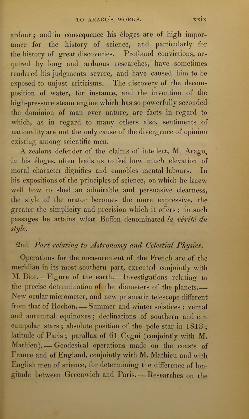 ardoiir ; and in conséquence liis éloges are of high impor- tance for tlie liistory of science, and particularly for the history of great discoveries. Profound convictions, ac- quired by long and arduous researches, bave sometimes rendered hisjudgments severe, and bave caused him to be exposed to imjust criticisms. The discovery of tbe décom- position of water, for instance, and the invention of the high-pressure steam engine which has so powerfully secOnded the dominion of man over nature, are facts in regard to which, as in regard to many others also, sentiments of nationality are not the only cause of the divergence of opinion existing among scientific men. A zealous defender of the daims of intellect, M. Arago, in his éloges, often leads us to feel how much élévation of moral character dignifies and ennohles mental labours. In his expositions of the principles of science, on which he knew well how to shed an admirable and persuasive clearness, the style of the orator becomes the more expressive, tbe greater the simplicity and précision which it offers ; in such passages he attains what Buffon denominated la vérité du style. 2nd. Part relating to Astronomy and Celestial Physics. Operations for the measurement of the French arc of tbe meridian in its most Southern part, executed conjointly with M. Biot—Figure of the earth—Investigations relating to the précisé détermination of the diameters of the planets New ocular micrometer, and new prismatic telescope ditferent from that of Rochon. — Summer and winter solstices ; vernal and autumnal equinoxes ; déclinations of Southern and cir- cumpolar stars ; absolute position of the pôle star in 1813 ; latitude of Paris ; parallax of 6l Cygni (conjointly with M. Mathieu).— Geodesical operations made on the coasts of France and of England, conjointly with M. Mathieu and with English men of science, for determining tbe différence of lon- gitude between Greenwich and Paris Researches on the